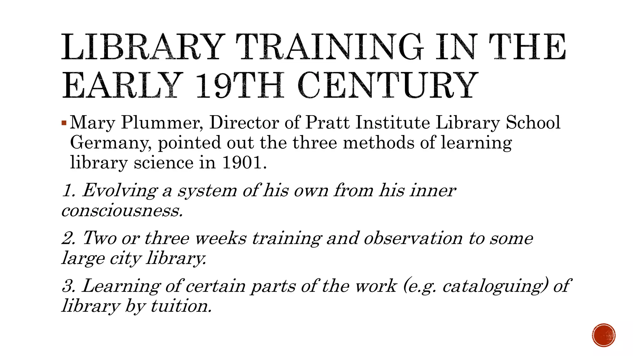 Mary Plummer, Director of Pratt Institute Library School
Germany, pointed out the three methods of learning
library science in 1901.
1. Evolving a system of his own from his inner
consciousness.
2. Two or three weeks training and observation to some
large city library.
3. Learning of certain parts of the work (e.g. cataloguing) of
library by tuition.
 