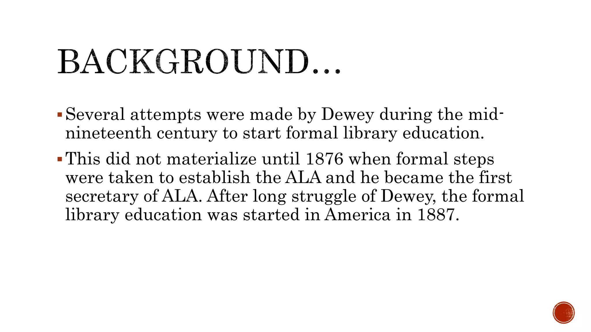 Several attempts were made by Dewey during the mid-
nineteenth century to start formal library education.
This did not materialize until 1876 when formal steps
were taken to establish the ALA and he became the first
secretary of ALA. After long struggle of Dewey, the formal
library education was started in America in 1887.
 