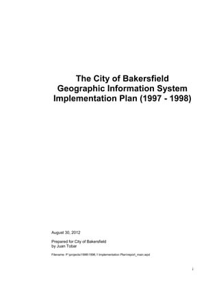 The City of Bakersfield
  Geographic Information System
 Implementation Plan (1997 - 1998)




August 30, 2012

Prepared for City of Bakersfield
by Juan Tobar

Filename: P:projects19961996.1 Implementation Planreport_main.wpd



                                                                        i
 