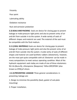 Viscosity
Pour point
Lubricating ability
Oxidation resistance
Rust and corrosion protection
2.2) SEALS AND PACKING: Seals are device for closing gaps to prevent
leakage or make pressure tight joints and also to prevent entry of air
and dirt from outside in to the system. A wide variety of seals of
different shapes and material are used. The material of the seal must
be compatible with the fluid medium.
2.2.1) SEAL MATERIALS Seals are device for closing gaps to prevent
leakage of make pressure tight joints and also the prevent entry of air
and dirt from outside into the system. A wide verity of seals of different
shapes and material are used Synthetic rubbers (elestomers), however,
are the most part quite compatible with oil. Elestomer can be made in
many compositions to meet various operating condition. Most of the
hydraulic equipment seals today are made of one of these elastomers:
Nit rile (Buna-N), chloroprene (Neoprene) Teflon.ERP/EPDM (also
known as EPM),of silicon.
2.2.2) PREVENTING LEAKAGE Three general considerations in
preventing leakage are:
1. Design to minimize the possibility (back, gasket of sub-plate
mounting)
2. Proper installation.
 