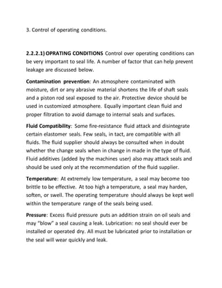 3. Control of operating conditions.
2.2.2.1) OPRATING CONDITIONS Control over operating conditions can
be very important to seal life. A number of factor that can help prevent
leakage are discussed below.
Contamination prevention: An atmosphere contaminated with
moisture, dirt or any abrasive material shortens the life of shaft seals
and a piston rod seal exposed to the air. Protective device should be
used in customized atmosphere. Equally important clean fluid and
proper filtration to avoid damage to internal seals and surfaces.
Fluid Compatibility: Some fire-resistance fluid attack and disintegrate
certain elastomer seals. Few seals, in tact, are compatible with all
fluids. The fluid supplier should always be consulted when in doubt
whether the change seals when in change in made in the type of fluid.
Fluid additives (added by the machines user) also may attack seals and
should be used only at the recommendation of the fluid supplier.
Temperature: At extremely low temperature, a seal may become too
brittle to be effective. At too high a temperature, a seal may harden,
soften, or swell. The operating temperature should always be kept well
within the temperature range of the seals being used.
Pressure: Excess fluid pressure puts an addition strain on oil seals and
may “blow” a seal causing a leak. Lubrication: no seal should ever be
installed or operated dry. All must be lubricated prior to installation or
the seal will wear quickly and leak.
 