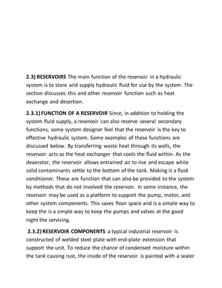 2.3) RESERVOIRS The main function of the reservoir in a hydraulic
system is to store arid supply hydraulic fluid for use by the system. The
section discusses this and other reservoir function such as heat
exchange and desertion.
2.3.1) FUNCTION OF A RESERVOIR Since, in addition to holding the
system fluid supply, a reservoir can also reserve several secondary
functions, some system designer feel that the reservoir is the key to
effective hydraulic system. Some examples of these functions are
discussed below. By transferring waste heat through its walls, the
reservoir acts as the heat exchanger that cools the fluid within. As the
deaerator, the reservoir allows entrained air to rise and escape while
solid contaminants settle to the bottom of the tank. Making it a fluid
conditioner. These are function that can also be provided to the system
by methods that do not involved the reservoir. In some instance, the
reservoir may be used as a platform to support the pump, motor, and
other system components. This saves floor space and is a simple way to
keep the is a simple way to keep the pumps and valves at the good
night the servicing.
2.3.2) RESERVOIR COMPONENTS a typical industrial reservoir is
constructed of welded steel plate with end-plate extension that
support the unit. To reduce the chance of condensed moisture within
the tank causing rust, the inside of the reservoir is painted with a sealer
 