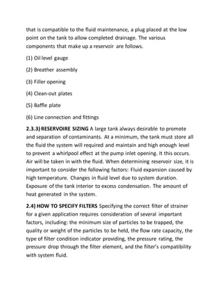 that is compatible to the fluid maintenance, a plug placed at the low
point on the tank to allow completed drainage. The various
components that make up a reservoir are follows.
(1) Oil level gauge
(2) Breather assembly
(3) Filler opening
(4) Clean-out plates
(5) Baffle plate
(6) Line connection and fittings
2.3.3) RESERVOIRE SIZING A large tank always desirable to promote
and separation of contaminants. At a minimum, the tank must store all
the fluid the system will required and maintain and high enough level
to prevent a whirlpool effect at the pump inlet opening. It this occurs.
Air will be taken in with the fluid. When determining reservoir size, it is
important to consider the following factors: Fluid expansion caused by
high temperature. Changes in fluid level due to system duration.
Exposure of the tank interior to excess condensation. The amount of
heat generated in the system.
2.4) HOW TO SPECIFY FILTERS Specifying the correct filter of strainer
for a given application requires consideration of several important
factors, including: the minimum size of particles to be trapped, the
quality or weight of the particles to be held, the flow rate capacity, the
type of filter condition indicator providing, the pressure rating, the
pressure drop through the filter element, and the filter’s compatibility
with system fluid.
 