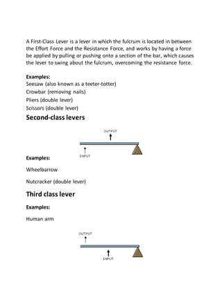 A First-Class Lever is a lever in which the fulcrum is located in between
the Effort Force and the Resistance Force, and works by having a force
be applied by pulling or pushing onto a section of the bar, which causes
the lever to swing about the fulcrum, overcoming the resistance force.
Examples:
Seesaw (also known as a teeter-totter)
Crowbar (removing nails)
Pliers (double lever)
Scissors (double lever)
Second-class levers
Examples:
Wheelbarrow
Nutcracker (double lever)
Third class lever
Examples:
Human arm
 