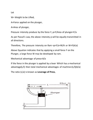 Let
W= Weight to be Lifted,
A=Force applied on the plunger,
A=Area of plunger,
Pressure intensity produce by the force F, p=F/Area of plunger=F/a
As per Pascal’s Law, the above intensity p will be equally transmitted in
all directions.
Therefore, The pressure intensity on Ram =p=F/a=W/A or W=F(A/a)
Above Equation indicates that by applying a small force F on the
Plunger, a large force W may be developed by ram.
Mechanical advantage of press=A/a
If the force in the plunger is applied by a lever Which has a mechanical
advantage(L/l) then total mechanical advantages of machine=(L/l)(A/a)
The ratio (L/a) is known as Leverage of Press.
 