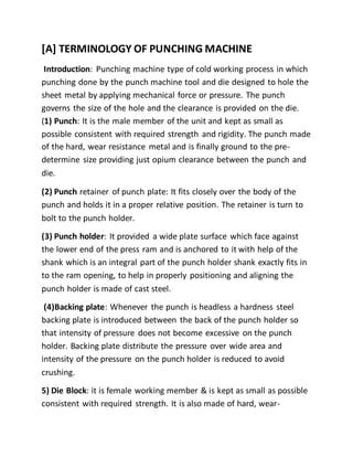 [A] TERMINOLOGY OF PUNCHING MACHINE
Introduction: Punching machine type of cold working process in which
punching done by the punch machine tool and die designed to hole the
sheet metal by applying mechanical force or pressure. The punch
governs the size of the hole and the clearance is provided on the die.
(1) Punch: It is the male member of the unit and kept as small as
possible consistent with required strength and rigidity. The punch made
of the hard, wear resistance metal and is finally ground to the pre-
determine size providing just opium clearance between the punch and
die.
(2) Punch retainer of punch plate: It fits closely over the body of the
punch and holds it in a proper relative position. The retainer is turn to
bolt to the punch holder.
(3) Punch holder: It provided a wide plate surface which face against
the lower end of the press ram and is anchored to it with help of the
shank which is an integral part of the punch holder shank exactly fits in
to the ram opening, to help in properly positioning and aligning the
punch holder is made of cast steel.
(4)Backing plate: Whenever the punch is headless a hardness steel
backing plate is introduced between the back of the punch holder so
that intensity of pressure does not become excessive on the punch
holder. Backing plate distribute the pressure over wide area and
intensity of the pressure on the punch holder is reduced to avoid
crushing.
5) Die Block: it is female working member & is kept as small as possible
consistent with required strength. It is also made of hard, wear-
 