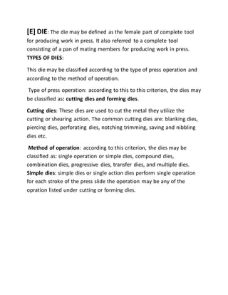[E] DIE: The die may be defined as the female part of complete tool
for producing work in press. It also referred to a complete tool
consisting of a pan of mating members for producing work in press.
TYPES OF DIES:
This die may be classified according to the type of press operation and
according to the method of operation.
Type of press operation: according to this to this criterion, the dies may
be classified as: cutting dies and forming dies.
Cutting dies: These dies are used to cut the metal they utilize the
cutting or shearing action. The common cutting dies are: blanking dies,
piercing dies, perforating dies, notching trimming, saving and nibbling
dies etc.
Method of operation: according to this criterion, the dies may be
classified as: single operation or simple dies, compound dies,
combination dies, progressive dies, transfer dies, and multiple dies.
Simple dies: simple dies or single action dies perform single operation
for each stroke of the press slide the operation may be any of the
opration listed under cutting or forming dies.
 