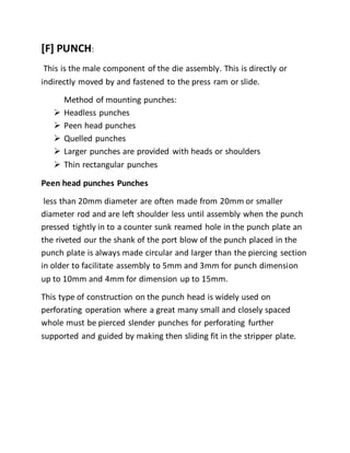 [F] PUNCH:
This is the male component of the die assembly. This is directly or
indirectly moved by and fastened to the press ram or slide.
Method of mounting punches:
 Headless punches
 Peen head punches
 Quelled punches
 Larger punches are provided with heads or shoulders
 Thin rectangular punches
Peen head punches Punches
less than 20mm diameter are often made from 20mm or smaller
diameter rod and are left shoulder less until assembly when the punch
pressed tightly in to a counter sunk reamed hole in the punch plate an
the riveted our the shank of the port blow of the punch placed in the
punch plate is always made circular and larger than the piercing section
in older to facilitate assembly to 5mm and 3mm for punch dimension
up to 10mm and 4mm for dimension up to 15mm.
This type of construction on the punch head is widely used on
perforating operation where a great many small and closely spaced
whole must be pierced slender punches for perforating further
supported and guided by making then sliding fit in the stripper plate.
 