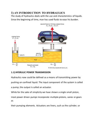 1) AN INTRODUCTION TO HYDRAULICS
The study of hydraulics deals with the use and characteristics of liquids.
Since the beginning of time, man has used fluids to ease his burden.
1.1) HYDRULIC POWER TRANSMISSION
Hydraulics now could be defined as a means of transmitting power by
pushing on confined liquid. The input component of the system is called
a pump; the output is called an actuator.
While for the sake of simplicity we have shown a single small piston,
most power driven pumps incorporate multiple pistons, vanes or gears
as
their pumping elements. Actuators are liners, such as the cylinder; or
 