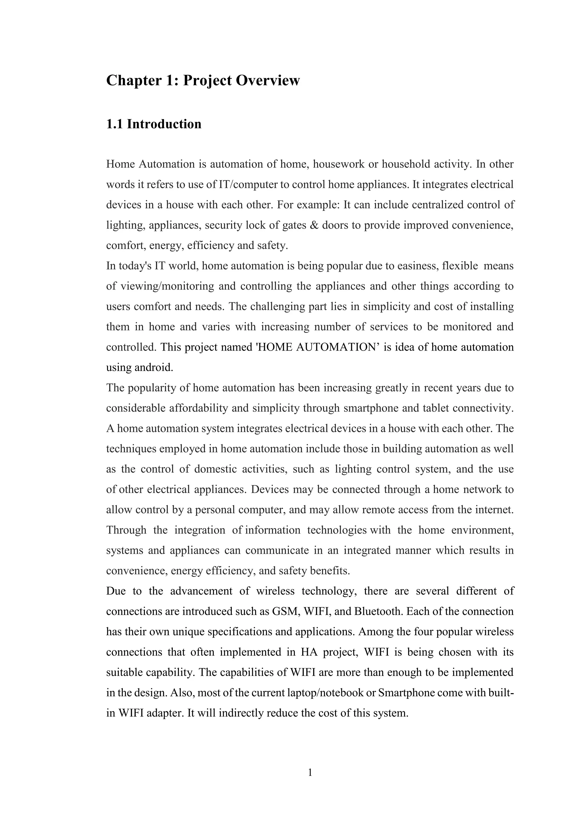 1
Chapter 1: Project Overview
1.1 Introduction
Home Automation is automation of home, housework or household activity. In other
words it refers to use of IT/computer to control home appliances. It integrates electrical
devices in a house with each other. For example: It can include centralized control of
lighting, appliances, security lock of gates & doors to provide improved convenience,
comfort, energy, efficiency and safety.
In today's IT world, home automation is being popular due to easiness, flexible means
of viewing/monitoring and controlling the appliances and other things according to
users comfort and needs. The challenging part lies in simplicity and cost of installing
them in home and varies with increasing number of services to be monitored and
controlled. This project named 'HOME AUTOMATION’ is idea of home automation
using android.
The popularity of home automation has been increasing greatly in recent years due to
considerable affordability and simplicity through smartphone and tablet connectivity.
A home automation system integrates electrical devices in a house with each other. The
techniques employed in home automation include those in building automation as well
as the control of domestic activities, such as lighting control system, and the use
of other electrical appliances. Devices may be connected through a home network to
allow control by a personal computer, and may allow remote access from the internet.
Through the integration of information technologies with the home environment,
systems and appliances can communicate in an integrated manner which results in
convenience, energy efficiency, and safety benefits.
Due to the advancement of wireless technology, there are several different of
connections are introduced such as GSM, WIFI, and Bluetooth. Each of the connection
has their own unique specifications and applications. Among the four popular wireless
connections that often implemented in HA project, WIFI is being chosen with its
suitable capability. The capabilities of WIFI are more than enough to be implemented
in the design. Also, most of the current laptop/notebook or Smartphone come with built-
in WIFI adapter. It will indirectly reduce the cost of this system.
 