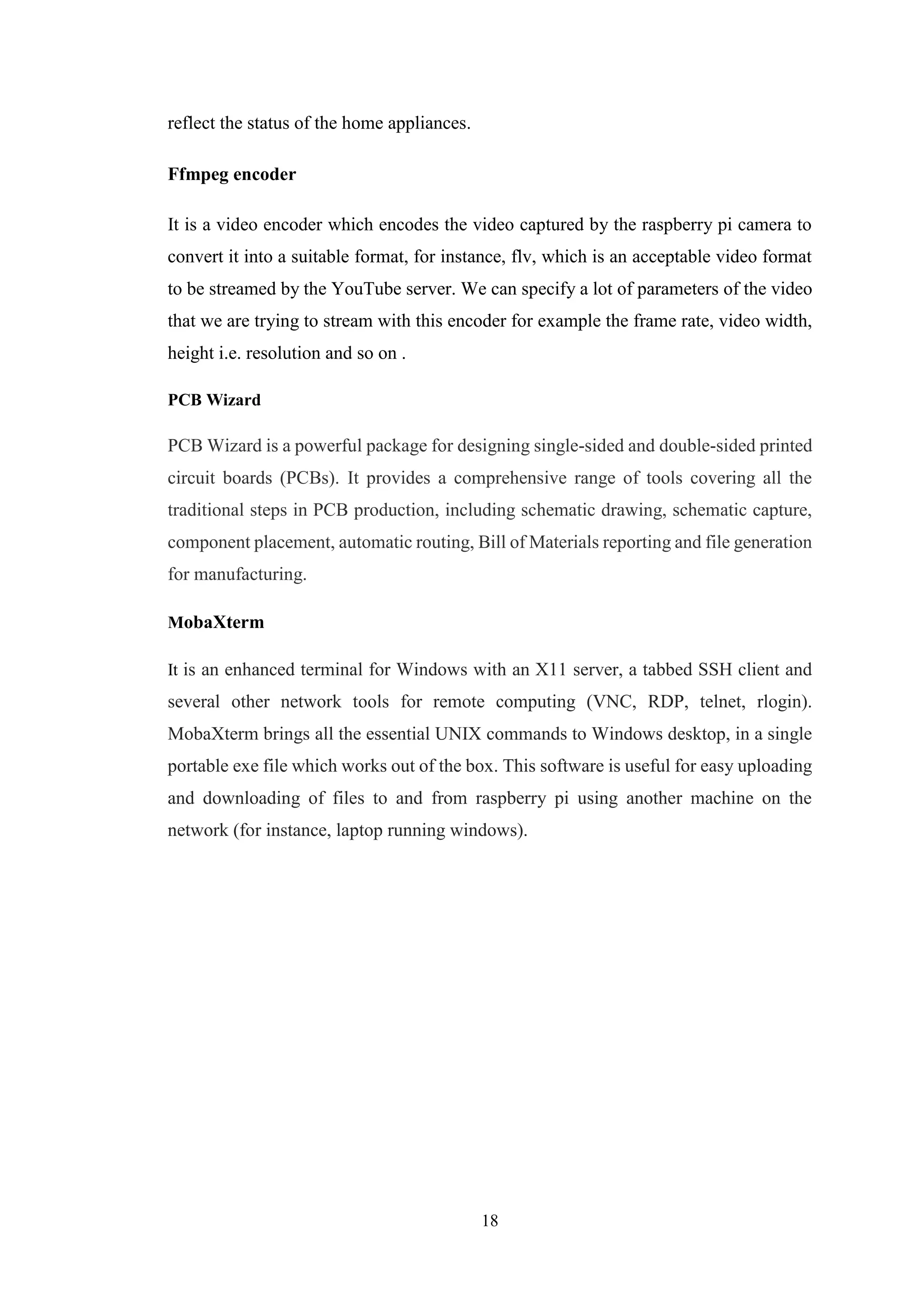 18
reflect the status of the home appliances.
Ffmpeg encoder
It is a video encoder which encodes the video captured by the raspberry pi camera to
convert it into a suitable format, for instance, flv, which is an acceptable video format
to be streamed by the YouTube server. We can specify a lot of parameters of the video
that we are trying to stream with this encoder for example the frame rate, video width,
height i.e. resolution and so on .
PCB Wizard
PCB Wizard is a powerful package for designing single-sided and double-sided printed
circuit boards (PCBs). It provides a comprehensive range of tools covering all the
traditional steps in PCB production, including schematic drawing, schematic capture,
component placement, automatic routing, Bill of Materials reporting and file generation
for manufacturing.
MobaXterm
It is an enhanced terminal for Windows with an X11 server, a tabbed SSH client and
several other network tools for remote computing (VNC, RDP, telnet, rlogin).
MobaXterm brings all the essential UNIX commands to Windows desktop, in a single
portable exe file which works out of the box. This software is useful for easy uploading
and downloading of files to and from raspberry pi using another machine on the
network (for instance, laptop running windows).
 