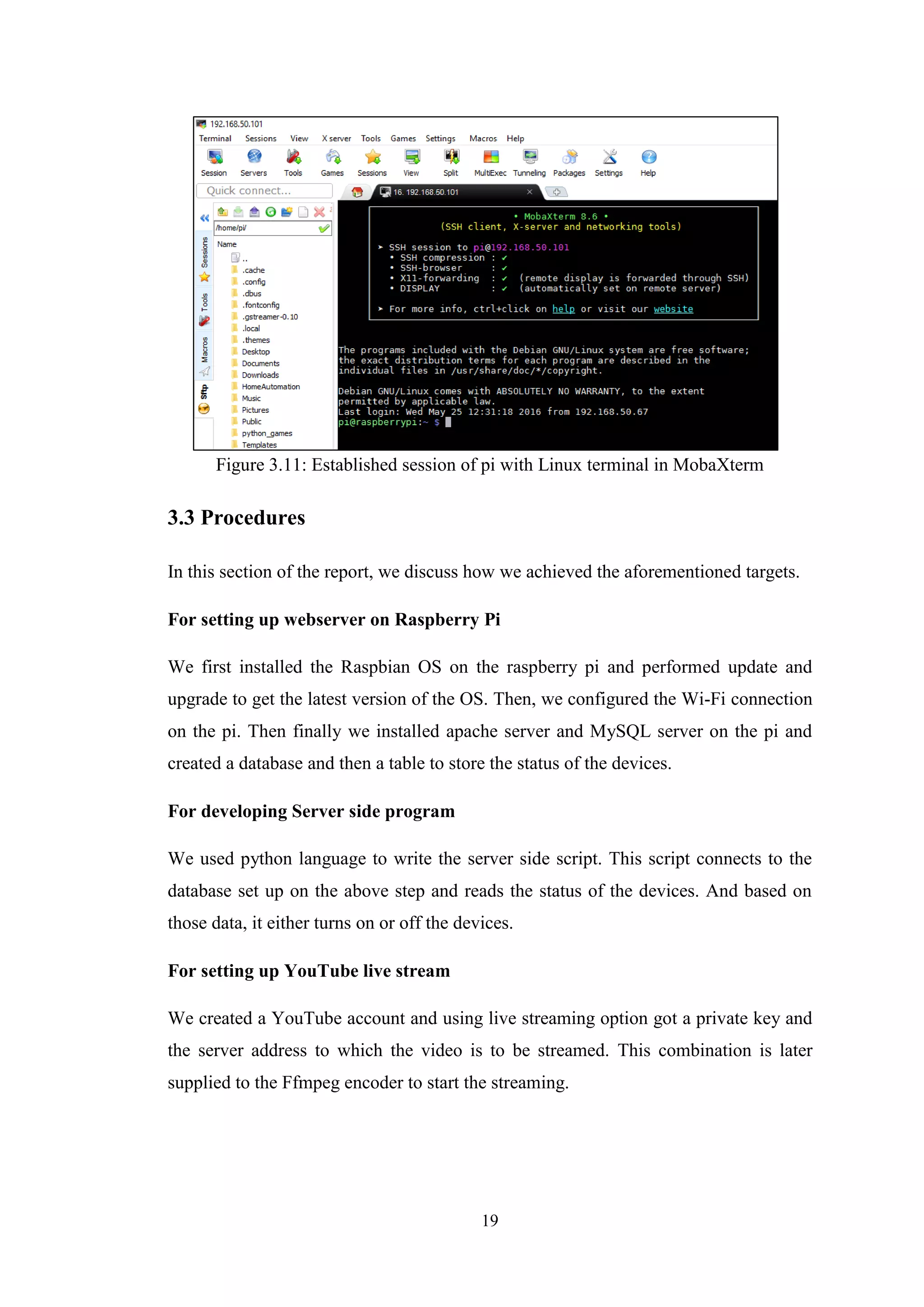 19
Figure 3.11: Established session of pi with Linux terminal in MobaXterm
3.3 Procedures
In this section of the report, we discuss how we achieved the aforementioned targets.
For setting up webserver on Raspberry Pi
We first installed the Raspbian OS on the raspberry pi and performed update and
upgrade to get the latest version of the OS. Then, we configured the Wi-Fi connection
on the pi. Then finally we installed apache server and MySQL server on the pi and
created a database and then a table to store the status of the devices.
For developing Server side program
We used python language to write the server side script. This script connects to the
database set up on the above step and reads the status of the devices. And based on
those data, it either turns on or off the devices.
For setting up YouTube live stream
We created a YouTube account and using live streaming option got a private key and
the server address to which the video is to be streamed. This combination is later
supplied to the Ffmpeg encoder to start the streaming.
 