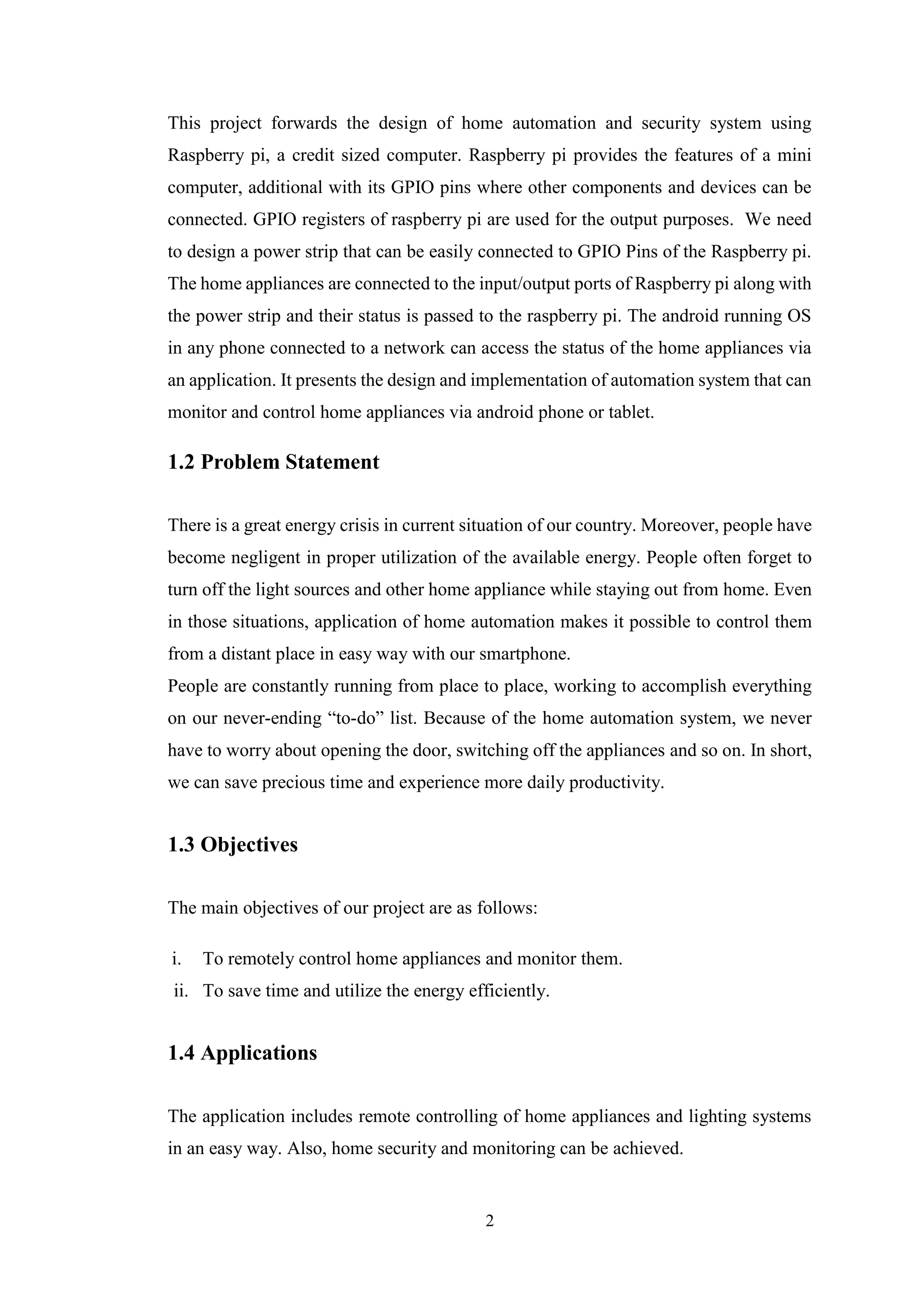 2
This project forwards the design of home automation and security system using
Raspberry pi, a credit sized computer. Raspberry pi provides the features of a mini
computer, additional with its GPIO pins where other components and devices can be
connected. GPIO registers of raspberry pi are used for the output purposes. We need
to design a power strip that can be easily connected to GPIO Pins of the Raspberry pi.
The home appliances are connected to the input/output ports of Raspberry pi along with
the power strip and their status is passed to the raspberry pi. The android running OS
in any phone connected to a network can access the status of the home appliances via
an application. It presents the design and implementation of automation system that can
monitor and control home appliances via android phone or tablet.
1.2 Problem Statement
There is a great energy crisis in current situation of our country. Moreover, people have
become negligent in proper utilization of the available energy. People often forget to
turn off the light sources and other home appliance while staying out from home. Even
in those situations, application of home automation makes it possible to control them
from a distant place in easy way with our smartphone.
People are constantly running from place to place, working to accomplish everything
on our never-ending “to-do” list. Because of the home automation system, we never
have to worry about opening the door, switching off the appliances and so on. In short,
we can save precious time and experience more daily productivity.
1.3 Objectives
The main objectives of our project are as follows:
i. To remotely control home appliances and monitor them.
ii. To save time and utilize the energy efficiently.
1.4 Applications
The application includes remote controlling of home appliances and lighting systems
in an easy way. Also, home security and monitoring can be achieved.
 
