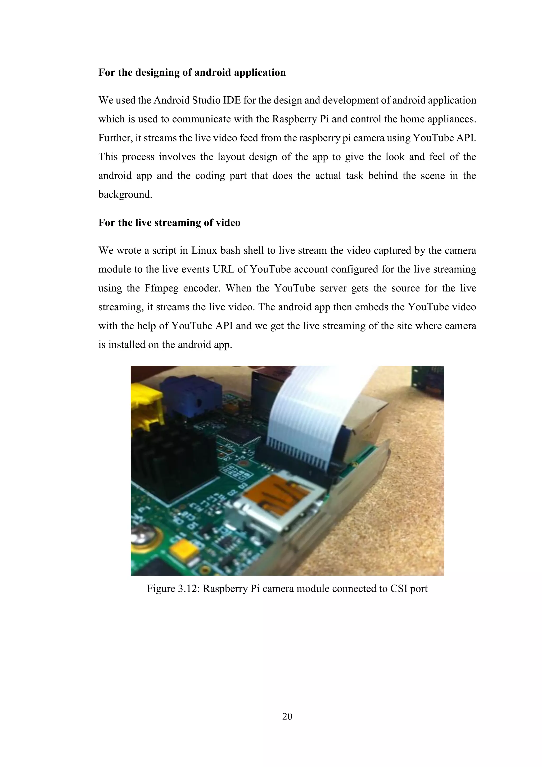 20
For the designing of android application
We used the Android Studio IDE for the design and development of android application
which is used to communicate with the Raspberry Pi and control the home appliances.
Further, it streams the live video feed from the raspberry pi camera using YouTube API.
This process involves the layout design of the app to give the look and feel of the
android app and the coding part that does the actual task behind the scene in the
background.
For the live streaming of video
We wrote a script in Linux bash shell to live stream the video captured by the camera
module to the live events URL of YouTube account configured for the live streaming
using the Ffmpeg encoder. When the YouTube server gets the source for the live
streaming, it streams the live video. The android app then embeds the YouTube video
with the help of YouTube API and we get the live streaming of the site where camera
is installed on the android app.
Figure 3.12: Raspberry Pi camera module connected to CSI port
 