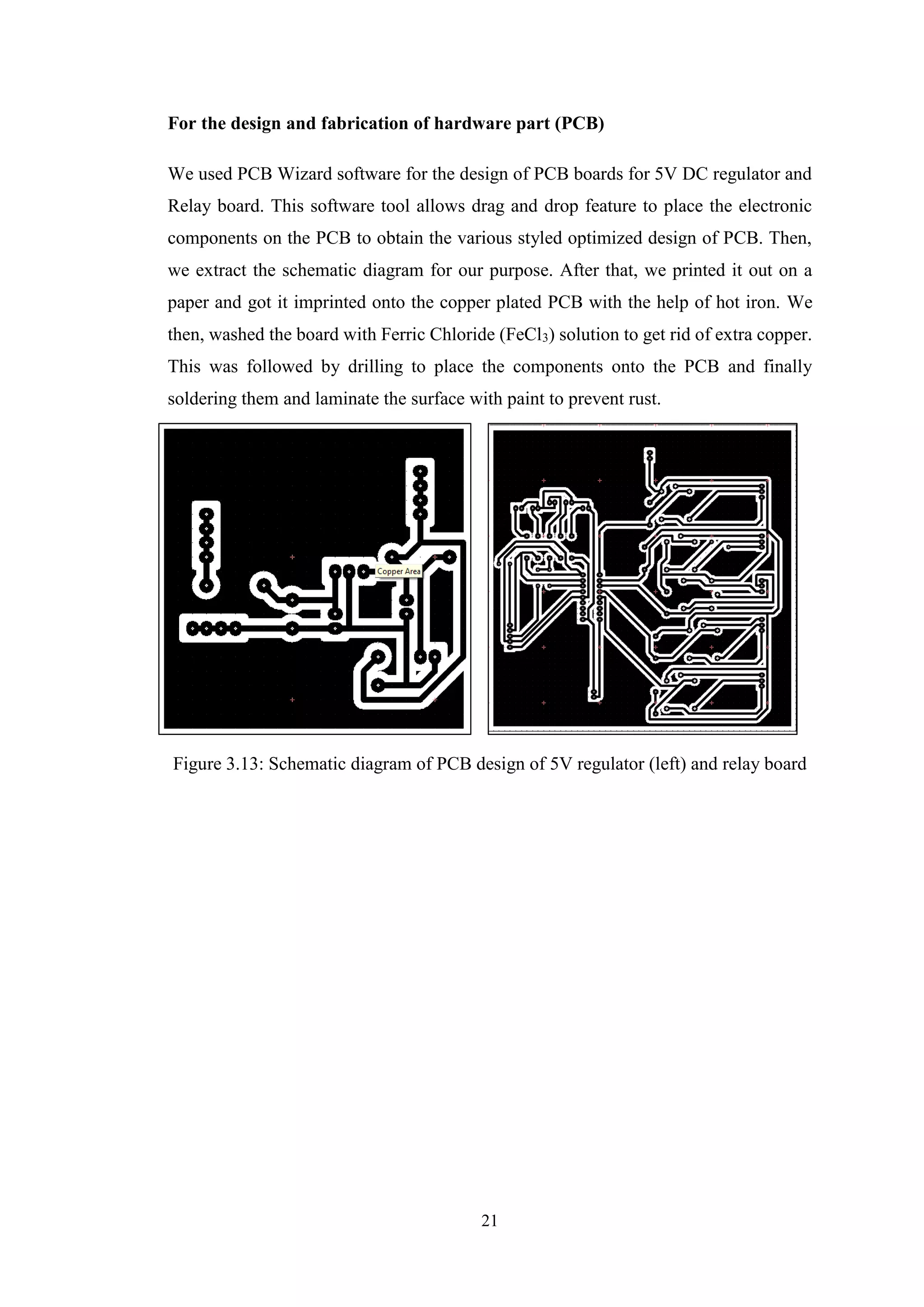 21
For the design and fabrication of hardware part (PCB)
We used PCB Wizard software for the design of PCB boards for 5V DC regulator and
Relay board. This software tool allows drag and drop feature to place the electronic
components on the PCB to obtain the various styled optimized design of PCB. Then,
we extract the schematic diagram for our purpose. After that, we printed it out on a
paper and got it imprinted onto the copper plated PCB with the help of hot iron. We
then, washed the board with Ferric Chloride (FeCl3) solution to get rid of extra copper.
This was followed by drilling to place the components onto the PCB and finally
soldering them and laminate the surface with paint to prevent rust.
Figure 3.13: Schematic diagram of PCB design of 5V regulator (left) and relay board
 