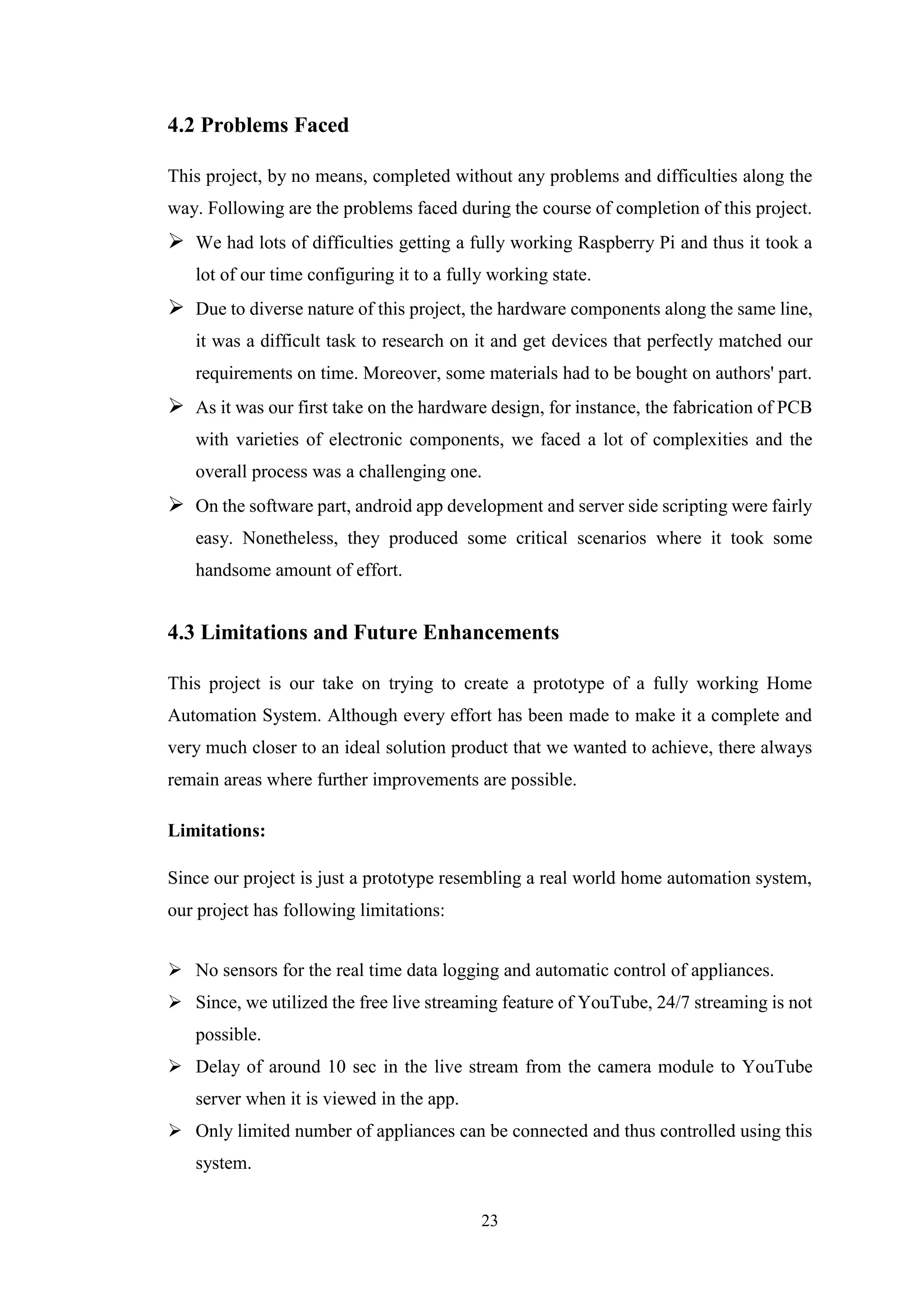 23
4.2 Problems Faced
This project, by no means, completed without any problems and difficulties along the
way. Following are the problems faced during the course of completion of this project.
 We had lots of difficulties getting a fully working Raspberry Pi and thus it took a
lot of our time configuring it to a fully working state.
 Due to diverse nature of this project, the hardware components along the same line,
it was a difficult task to research on it and get devices that perfectly matched our
requirements on time. Moreover, some materials had to be bought on authors' part.
 As it was our first take on the hardware design, for instance, the fabrication of PCB
with varieties of electronic components, we faced a lot of complexities and the
overall process was a challenging one.
 On the software part, android app development and server side scripting were fairly
easy. Nonetheless, they produced some critical scenarios where it took some
handsome amount of effort.
4.3 Limitations and Future Enhancements
This project is our take on trying to create a prototype of a fully working Home
Automation System. Although every effort has been made to make it a complete and
very much closer to an ideal solution product that we wanted to achieve, there always
remain areas where further improvements are possible.
Limitations:
Since our project is just a prototype resembling a real world home automation system,
our project has following limitations:
 No sensors for the real time data logging and automatic control of appliances.
 Since, we utilized the free live streaming feature of YouTube, 24/7 streaming is not
possible.
 Delay of around 10 sec in the live stream from the camera module to YouTube
server when it is viewed in the app.
 Only limited number of appliances can be connected and thus controlled using this
system.
 