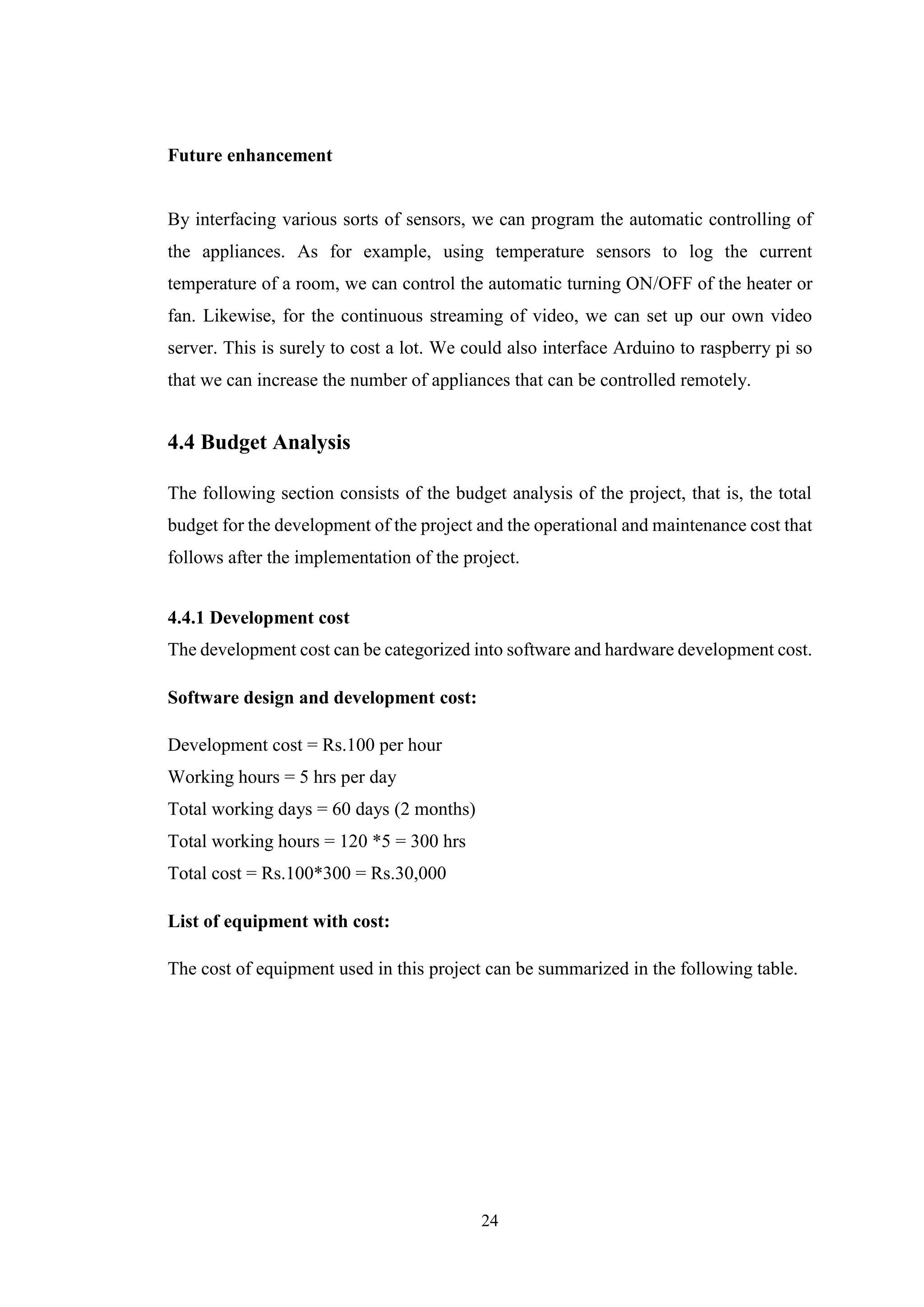 24
Future enhancement
By interfacing various sorts of sensors, we can program the automatic controlling of
the appliances. As for example, using temperature sensors to log the current
temperature of a room, we can control the automatic turning ON/OFF of the heater or
fan. Likewise, for the continuous streaming of video, we can set up our own video
server. This is surely to cost a lot. We could also interface Arduino to raspberry pi so
that we can increase the number of appliances that can be controlled remotely.
4.4 Budget Analysis
The following section consists of the budget analysis of the project, that is, the total
budget for the development of the project and the operational and maintenance cost that
follows after the implementation of the project.
4.4.1 Development cost
The development cost can be categorized into software and hardware development cost.
Software design and development cost:
Development cost = Rs.100 per hour
Working hours = 5 hrs per day
Total working days = 60 days (2 months)
Total working hours = 120 *5 = 300 hrs
Total cost = Rs.100*300 = Rs.30,000
List of equipment with cost:
The cost of equipment used in this project can be summarized in the following table.
 