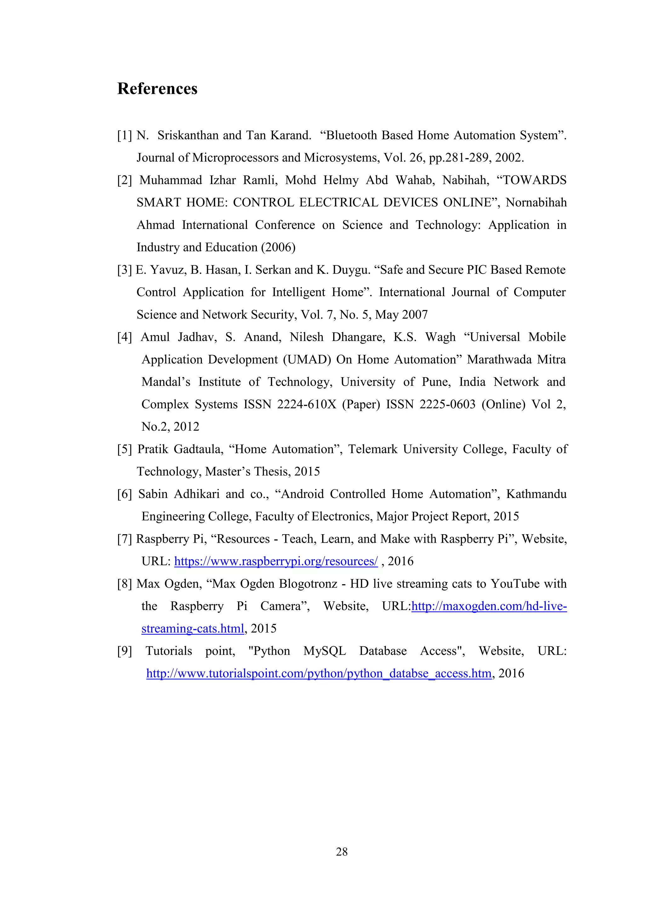 28
References
[1] N. Sriskanthan and Tan Karand. “Bluetooth Based Home Automation System”.
Journal of Microprocessors and Microsystems, Vol. 26, pp.281-289, 2002.
[2] Muhammad Izhar Ramli, Mohd Helmy Abd Wahab, Nabihah, “TOWARDS
SMART HOME: CONTROL ELECTRICAL DEVICES ONLINE”, Nornabihah
Ahmad International Conference on Science and Technology: Application in
Industry and Education (2006)
[3] E. Yavuz, B. Hasan, I. Serkan and K. Duygu. “Safe and Secure PIC Based Remote
Control Application for Intelligent Home”. International Journal of Computer
Science and Network Security, Vol. 7, No. 5, May 2007
[4] Amul Jadhav, S. Anand, Nilesh Dhangare, K.S. Wagh “Universal Mobile
Application Development (UMAD) On Home Automation” Marathwada Mitra
Mandal’s Institute of Technology, University of Pune, India Network and
Complex Systems ISSN 2224-610X (Paper) ISSN 2225-0603 (Online) Vol 2,
No.2, 2012
[5] Pratik Gadtaula, “Home Automation”, Telemark University College, Faculty of
Technology, Master’s Thesis, 2015
[6] Sabin Adhikari and co., “Android Controlled Home Automation”, Kathmandu
Engineering College, Faculty of Electronics, Major Project Report, 2015
[7] Raspberry Pi, “Resources - Teach, Learn, and Make with Raspberry Pi”, Website,
URL: https://www.raspberrypi.org/resources/ , 2016
[8] Max Ogden, “Max Ogden Blogotronz - HD live streaming cats to YouTube with
the Raspberry Pi Camera”, Website, URL:http://maxogden.com/hd-live-
streaming-cats.html, 2015
[9] Tutorials point, "Python MySQL Database Access", Website, URL:
http://www.tutorialspoint.com/python/python_databse_access.htm, 2016
 