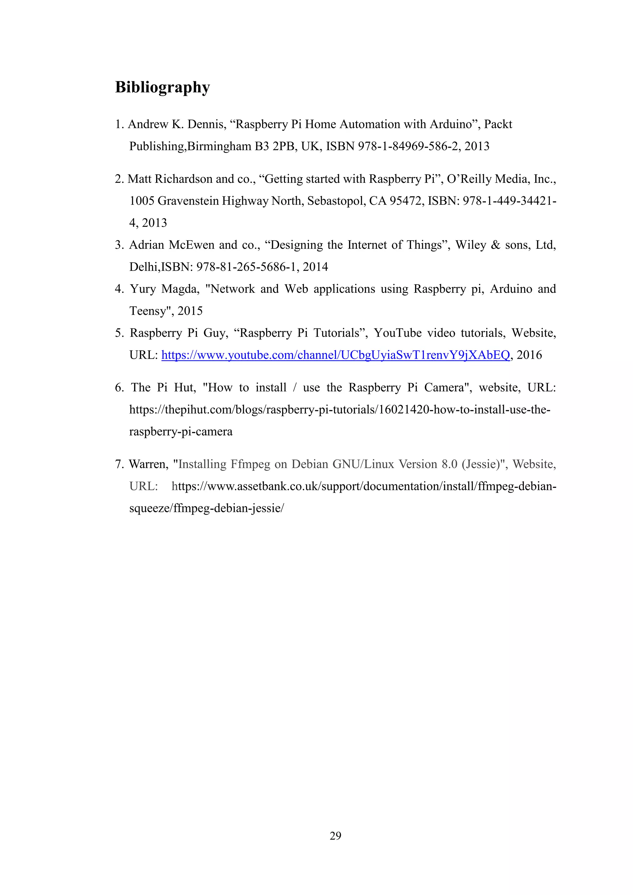 29
Bibliography
1. Andrew K. Dennis, “Raspberry Pi Home Automation with Arduino”, Packt
Publishing,Birmingham B3 2PB, UK, ISBN 978-1-84969-586-2, 2013
2. Matt Richardson and co., “Getting started with Raspberry Pi”, O’Reilly Media, Inc.,
1005 Gravenstein Highway North, Sebastopol, CA 95472, ISBN: 978-1-449-34421-
4, 2013
3. Adrian McEwen and co., “Designing the Internet of Things”, Wiley & sons, Ltd,
Delhi,ISBN: 978-81-265-5686-1, 2014
4. Yury Magda, "Network and Web applications using Raspberry pi, Arduino and
Teensy", 2015
5. Raspberry Pi Guy, “Raspberry Pi Tutorials”, YouTube video tutorials, Website,
URL: https://www.youtube.com/channel/UCbgUyiaSwT1renvY9jXAbEQ, 2016
6. The Pi Hut, "How to install / use the Raspberry Pi Camera", website, URL:
https://thepihut.com/blogs/raspberry-pi-tutorials/16021420-how-to-install-use-the-
raspberry-pi-camera
7. Warren, "Installing Ffmpeg on Debian GNU/Linux Version 8.0 (Jessie)", Website,
URL: https://www.assetbank.co.uk/support/documentation/install/ffmpeg-debian-
squeeze/ffmpeg-debian-jessie/
 