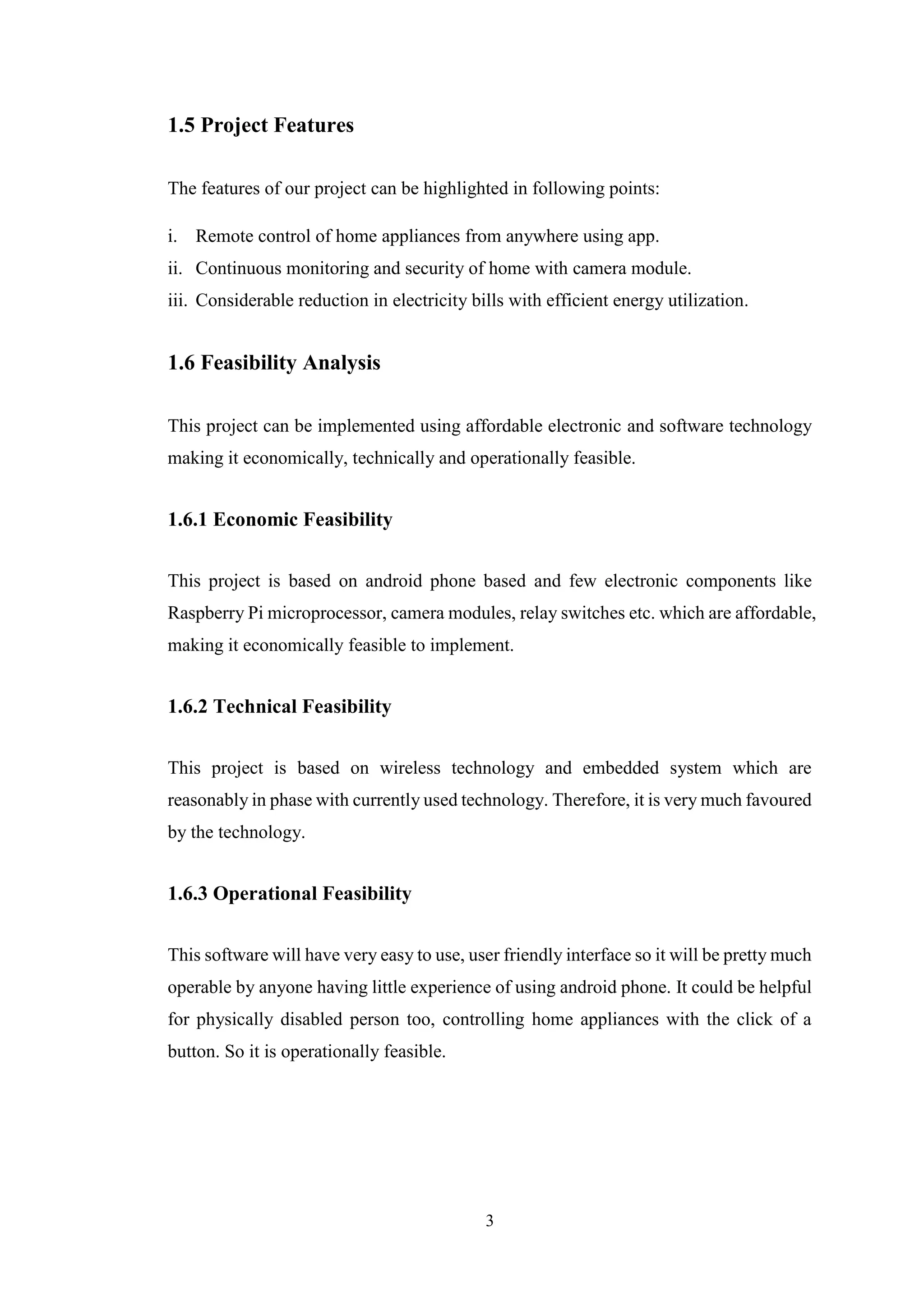3
1.5 Project Features
The features of our project can be highlighted in following points:
i. Remote control of home appliances from anywhere using app.
ii. Continuous monitoring and security of home with camera module.
iii. Considerable reduction in electricity bills with efficient energy utilization.
1.6 Feasibility Analysis
This project can be implemented using affordable electronic and software technology
making it economically, technically and operationally feasible.
1.6.1 Economic Feasibility
This project is based on android phone based and few electronic components like
Raspberry Pi microprocessor, camera modules, relay switches etc. which are affordable,
making it economically feasible to implement.
1.6.2 Technical Feasibility
This project is based on wireless technology and embedded system which are
reasonably in phase with currently used technology. Therefore, it is very much favoured
by the technology.
1.6.3 Operational Feasibility
This software will have very easy to use, user friendly interface so it will be pretty much
operable by anyone having little experience of using android phone. It could be helpful
for physically disabled person too, controlling home appliances with the click of a
button. So it is operationally feasible.
 