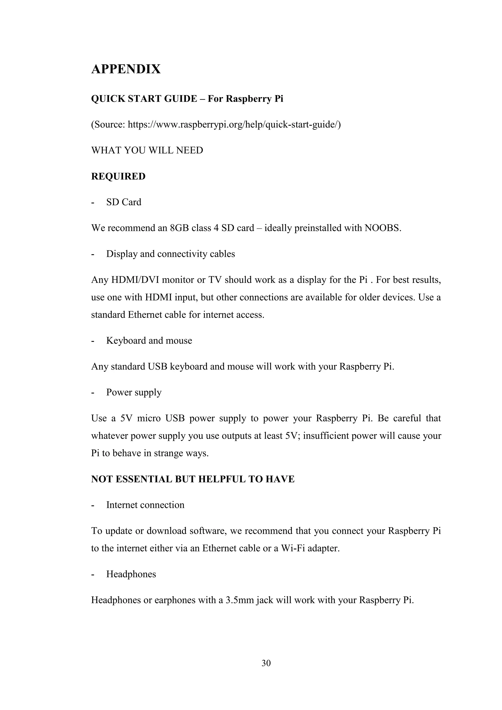 30
APPENDIX
QUICK START GUIDE – For Raspberry Pi
(Source: https://www.raspberrypi.org/help/quick-start-guide/)
WHAT YOU WILL NEED
REQUIRED
- SD Card
We recommend an 8GB class 4 SD card – ideally preinstalled with NOOBS.
- Display and connectivity cables
Any HDMI/DVI monitor or TV should work as a display for the Pi . For best results,
use one with HDMI input, but other connections are available for older devices. Use a
standard Ethernet cable for internet access.
- Keyboard and mouse
Any standard USB keyboard and mouse will work with your Raspberry Pi.
- Power supply
Use a 5V micro USB power supply to power your Raspberry Pi. Be careful that
whatever power supply you use outputs at least 5V; insufficient power will cause your
Pi to behave in strange ways.
NOT ESSENTIAL BUT HELPFUL TO HAVE
- Internet connection
To update or download software, we recommend that you connect your Raspberry Pi
to the internet either via an Ethernet cable or a Wi-Fi adapter.
- Headphones
Headphones or earphones with a 3.5mm jack will work with your Raspberry Pi.
 
