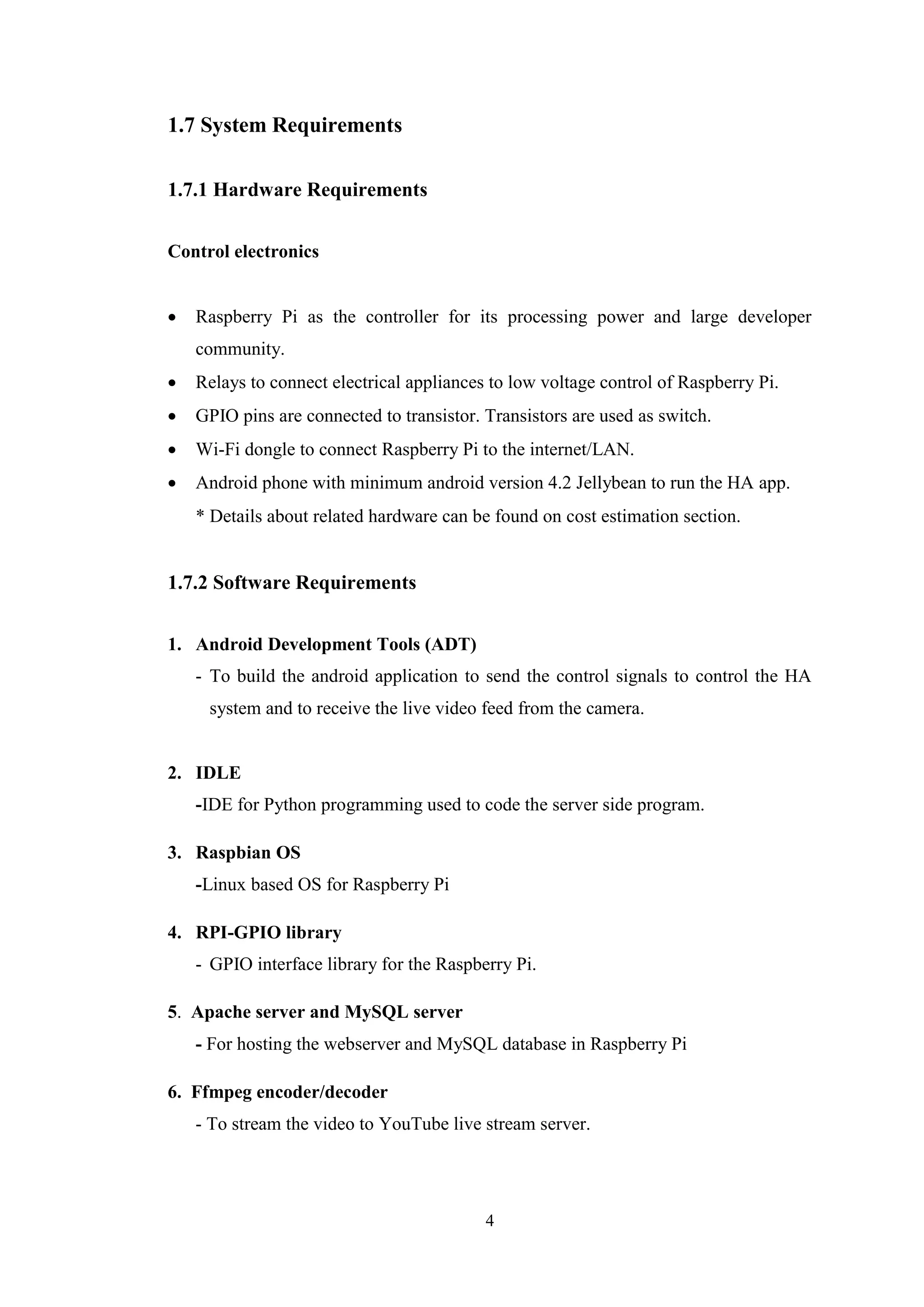 4
1.7 System Requirements
1.7.1 Hardware Requirements
Control electronics
 Raspberry Pi as the controller for its processing power and large developer
community. 
 Relays to connect electrical appliances to low voltage control of Raspberry Pi. 
 GPIO pins are connected to transistor. Transistors are used as switch. 
 Wi-Fi dongle to connect Raspberry Pi to the internet/LAN.
 Android phone with minimum android version 4.2 Jellybean to run the HA app.
* Details about related hardware can be found on cost estimation section. 
1.7.2 Software Requirements
1. Android Development Tools (ADT)
- To build the android application to send the control signals to control the HA
system and to receive the live video feed from the camera.
2. IDLE
-IDE for Python programming used to code the server side program.
3. Raspbian OS
-Linux based OS for Raspberry Pi
4. RPI-GPIO library
- GPIO interface library for the Raspberry Pi.
5. Apache server and MySQL server
- For hosting the webserver and MySQL database in Raspberry Pi
6. Ffmpeg encoder/decoder
- To stream the video to YouTube live stream server.
 