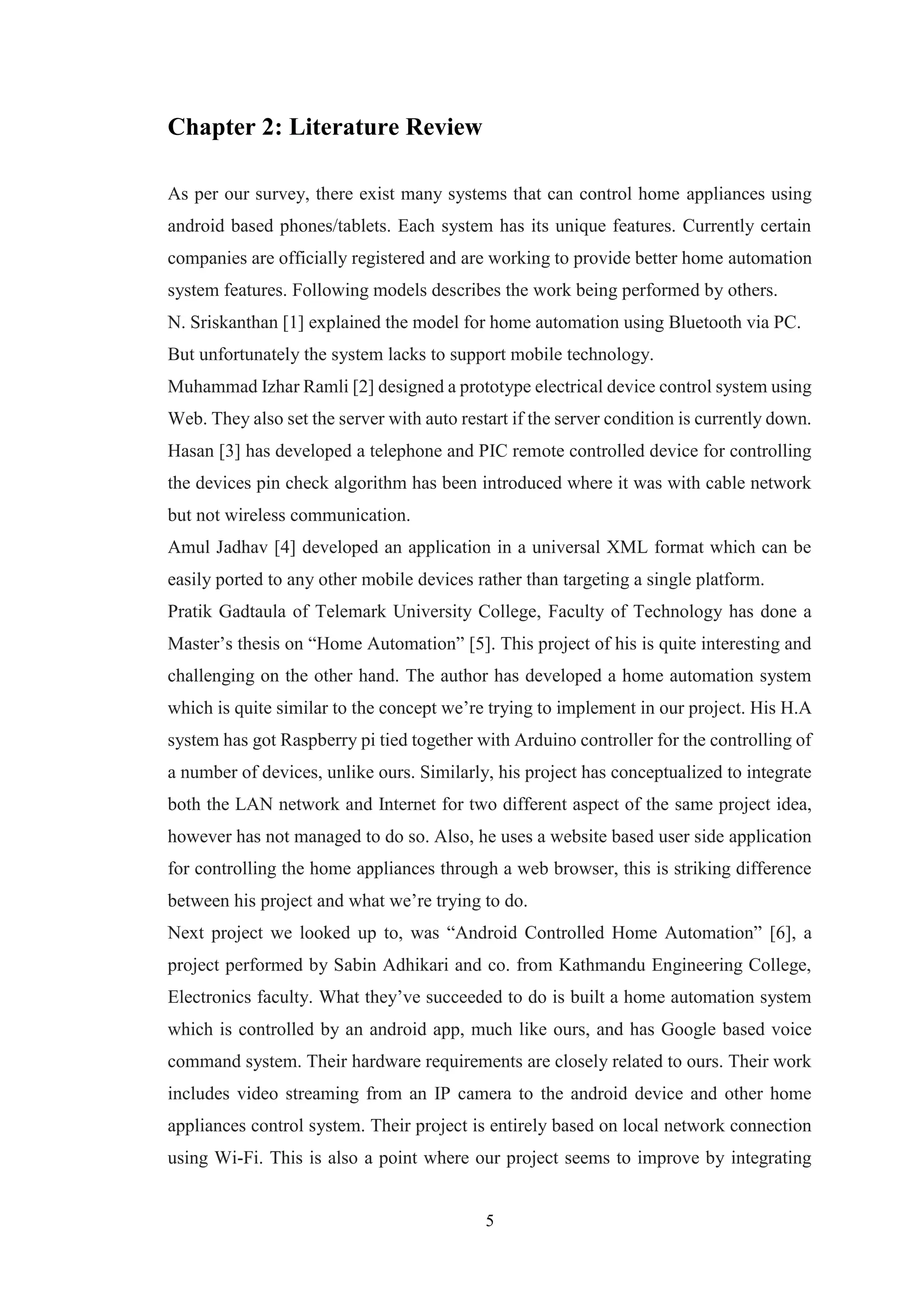 5
Chapter 2: Literature Review
As per our survey, there exist many systems that can control home appliances using
android based phones/tablets. Each system has its unique features. Currently certain
companies are officially registered and are working to provide better home automation
system features. Following models describes the work being performed by others.
N. Sriskanthan [1] explained the model for home automation using Bluetooth via PC.
But unfortunately the system lacks to support mobile technology.
Muhammad Izhar Ramli [2] designed a prototype electrical device control system using
Web. They also set the server with auto restart if the server condition is currently down.
Hasan [3] has developed a telephone and PIC remote controlled device for controlling
the devices pin check algorithm has been introduced where it was with cable network
but not wireless communication.
Amul Jadhav [4] developed an application in a universal XML format which can be
easily ported to any other mobile devices rather than targeting a single platform.
Pratik Gadtaula of Telemark University College, Faculty of Technology has done a
Master’s thesis on “Home Automation” [5]. This project of his is quite interesting and
challenging on the other hand. The author has developed a home automation system
which is quite similar to the concept we’re trying to implement in our project. His H.A
system has got Raspberry pi tied together with Arduino controller for the controlling of
a number of devices, unlike ours. Similarly, his project has conceptualized to integrate
both the LAN network and Internet for two different aspect of the same project idea,
however has not managed to do so. Also, he uses a website based user side application
for controlling the home appliances through a web browser, this is striking difference
between his project and what we’re trying to do.
Next project we looked up to, was “Android Controlled Home Automation” [6], a
project performed by Sabin Adhikari and co. from Kathmandu Engineering College,
Electronics faculty. What they’ve succeeded to do is built a home automation system
which is controlled by an android app, much like ours, and has Google based voice
command system. Their hardware requirements are closely related to ours. Their work
includes video streaming from an IP camera to the android device and other home
appliances control system. Their project is entirely based on local network connection
using Wi-Fi. This is also a point where our project seems to improve by integrating
 