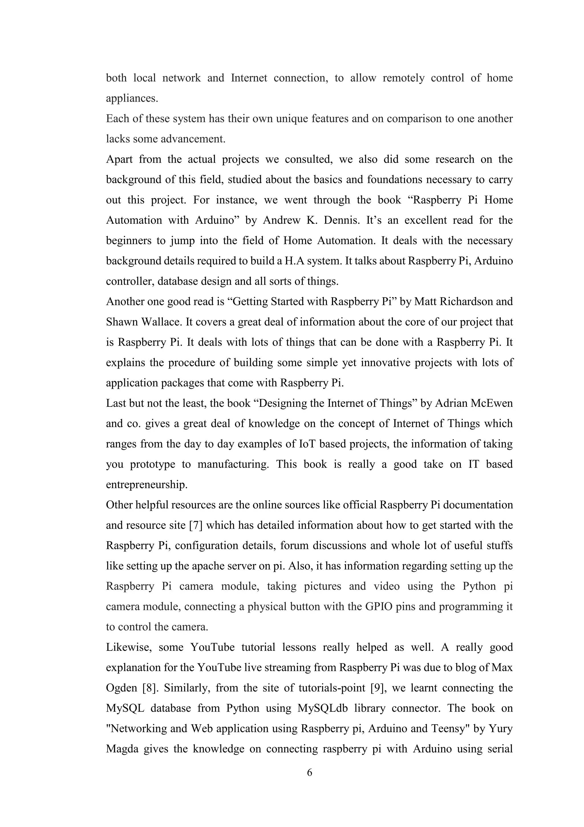 6
both local network and Internet connection, to allow remotely control of home
appliances.
Each of these system has their own unique features and on comparison to one another
lacks some advancement.
Apart from the actual projects we consulted, we also did some research on the
background of this field, studied about the basics and foundations necessary to carry
out this project. For instance, we went through the book “Raspberry Pi Home
Automation with Arduino” by Andrew K. Dennis. It’s an excellent read for the
beginners to jump into the field of Home Automation. It deals with the necessary
background details required to build a H.A system. It talks about Raspberry Pi, Arduino
controller, database design and all sorts of things.
Another one good read is “Getting Started with Raspberry Pi” by Matt Richardson and
Shawn Wallace. It covers a great deal of information about the core of our project that
is Raspberry Pi. It deals with lots of things that can be done with a Raspberry Pi. It
explains the procedure of building some simple yet innovative projects with lots of
application packages that come with Raspberry Pi.
Last but not the least, the book “Designing the Internet of Things” by Adrian McEwen
and co. gives a great deal of knowledge on the concept of Internet of Things which
ranges from the day to day examples of IoT based projects, the information of taking
you prototype to manufacturing. This book is really a good take on IT based
entrepreneurship.
Other helpful resources are the online sources like official Raspberry Pi documentation
and resource site [7] which has detailed information about how to get started with the
Raspberry Pi, configuration details, forum discussions and whole lot of useful stuffs
like setting up the apache server on pi. Also, it has information regarding setting up the
Raspberry Pi camera module, taking pictures and video using the Python pi
camera module, connecting a physical button with the GPIO pins and programming it
to control the camera.
Likewise, some YouTube tutorial lessons really helped as well. A really good
explanation for the YouTube live streaming from Raspberry Pi was due to blog of Max
Ogden [8]. Similarly, from the site of tutorials-point [9], we learnt connecting the
MySQL database from Python using MySQLdb library connector. The book on
"Networking and Web application using Raspberry pi, Arduino and Teensy" by Yury
Magda gives the knowledge on connecting raspberry pi with Arduino using serial
 