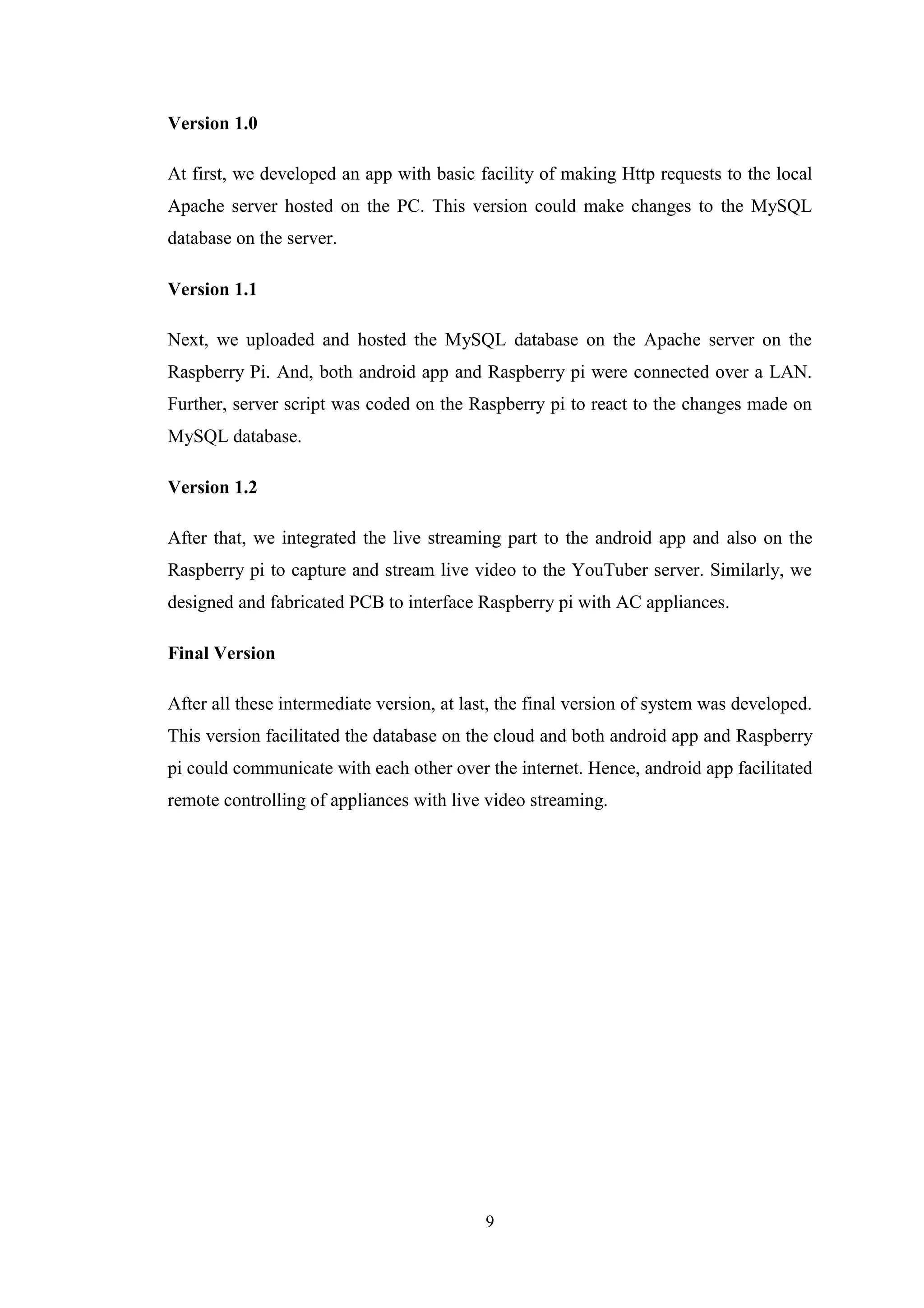 9
Version 1.0
At first, we developed an app with basic facility of making Http requests to the local
Apache server hosted on the PC. This version could make changes to the MySQL
database on the server.
Version 1.1
Next, we uploaded and hosted the MySQL database on the Apache server on the
Raspberry Pi. And, both android app and Raspberry pi were connected over a LAN.
Further, server script was coded on the Raspberry pi to react to the changes made on
MySQL database.
Version 1.2
After that, we integrated the live streaming part to the android app and also on the
Raspberry pi to capture and stream live video to the YouTuber server. Similarly, we
designed and fabricated PCB to interface Raspberry pi with AC appliances.
Final Version
After all these intermediate version, at last, the final version of system was developed.
This version facilitated the database on the cloud and both android app and Raspberry
pi could communicate with each other over the internet. Hence, android app facilitated
remote controlling of appliances with live video streaming.
 