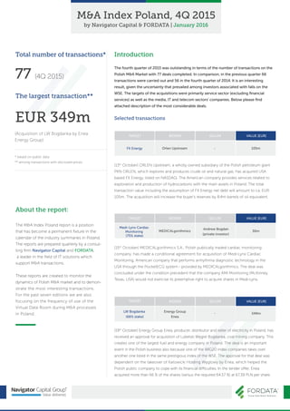 Introduction
The fourth quarter of 2015 was outstanding in terms of the number of transactions on the
Polish M&A Market with 77 deals completed. In comparison, in the previous quarter 66
transactions were carried out and 56 in the fourth quarter of 2014. It is an interesting
result, given the uncertainty that prevailed among investors associated with falls on the
WSE. The targets of the acquisitions were primarily service sector (excluding ﬁnancial
services) as well as the media, IT and telecom sectors' companies. Below please ﬁnd
attached description of the most considerable deals.
M&A Index Poland, 4Q 2015
by Navigator Capital & FORDATA | January 2016
Selected transactions
Total number of transactions*
77 (4Q 2015)
The largest transaction**
EUR 349m
(Acquisition of LW Bogdanka by Enea
Energy Group)
* based on public data
** among transactions with disclosed prices
About the report:
The M&A Index Poland report is a position
that has become a permanent ﬁxture in the
calendar of the industry summaries in Poland.
The reports are prepared quarterly by a consul-
ting ﬁrm Navigator Capital and FORDATA,
a leader in the ﬁeld of IT solutions which
support M&A transactions.
These reports are created to monitor the
dynamics of Polish M&A market and to demon-
strate the most interesting transactions.
For the past seven editions we are also
focusing on the frequency of use of the
Virtual Data Room during M&A processes
in Poland.
(13th
October) ORLEN Upstream, a wholly owned subsidiary of the Polish petroleum giant
PKN ORLEN, which explores and produces crude oil and natural gas, has acquired USA
based FX Energy, listed on NASDAQ. The American company provides services related to
exploration and production of hydrocarbons with the main assets in Poland. The total
transaction value including the assumption of FX Energy net debt will amount to ca. EUR
105m. The acquisition will increase the buyer's reserves by 8.4m barrels of oil equivalent.
TARGET BIDDER SELLER VALUE [EUR]
FX Energy Orlen Upstream - 105m
(19th
October) Energy Group Enea, producer, distributor and seller of electricity in Poland, has
received an approval for acquisition of Lubelski Węgiel Bogdanka, coal mining company. This
creates one of the largest fuel and energy company in Poland. The deal is an important
event in the Polish business also because one of the WIG20 index companies takes over
another one listed in the same prestigious index of the WSE. The approval for that deal was
dependent on the takeover of Katowicki Holding Węglowy by Enea, which helped the
Polish public company to cope with its ﬁnancial difficulties. In the tender offer, Enea
acquired more than 66 % of the shares (versus the required 64.57 %) at 67.39 PLN per share.
TARGET BIDDER SELLER VALUE [EUR]
LW Bogdanka
(66% stake)
Energy Group
Enea
- 349m
(15th
October) MEDICALgorithmics S.A., Polish publically traded cardiac monitoring
company, has made a conditional agreement for acquisition of Medi-Lynx Cardiac
Monitoring, American company that performs arrhythmia diagnostic technology in the
USA through the PocketECG system - provided by MEDICALgorithmics. The deal was
concluded under the condition precedent that the company AMI Monitoring (McKinney,
Texas, USA) would not exercise its preemptive right to acquire shares in Medi-Lynx.
TARGET BIDDER SELLER VALUE [EUR]
Medi-Lynx Cardiac
Monitoring
(75% stake)
MEDICALgorithmics
Andrew Bogdan
(private investor)
30m
 