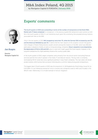 Jan Kospin
Director
Navigator Capital S.A.
The fourth quarter of 2015 was outstanding in terms of the number of transactions on the Polish M&A
Market with 77 deals completed. In comparison, in the previous quarter 66 transactions were carried out and
56 in the fourth quarter of 2014. It is an interesting result, given the uncertainty that prevailed among investors
associated with falls on the WSE.
Only in the last quarter of 2015 WIG dropped by more than 7%, while the German DAX increased by over 9%
and the American NASDAQ by over 5%. It seems that the main reasons of this situation concern the govern-
ment changes in Poland. Political factors caused concerns among the investors on the WSE, which was reﬂected
particularly in valuations of banks, as well as mining and energy companies. Drop in valuations is accompanied by
the depreciation of PLN to USD and EUR, which in short term might support the Polish exports. However, in the
long-term perspective this might adversely inﬂuence the country's public debt.
In the fourth quarter of 2015, target companies came primarily from the service sector (excluding ﬁnancial
services) and the ﬁrms which operate in the media, IT and telecom sectors. The buy-side is constantly
dominated by PE/VC funds that notice signiﬁcant potential in many Polish companies. The main sellers still remain
private investors, which proves that succession trend became a common reality among polish entrepreneurs.
The biggest deal in fourth quarter of 2015 was the acquisition of LW Bogdanka by Enea Energy Group for ca.
EUR 349m. It is an interesting transaction since it involves two companies listed on WSE and included in the
WIG20 index. Additionally it is a model example of vertical integration.
Experts' comments
M&A Index Poland, 4Q 2015
by Navigator Capital & FORDATA | January 2016
 