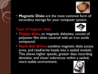 Magnetic Disks  are the most common form of secondary storage for your computer system. Types of magnetic disks Floppy disks , or magnetic diskettes, consist of polyester film disks covered with an iron oxide compound. Hard disk drives   combine magnetic disks access arms, and read/write heads into a sealed module. This allows higher speeds, greater data recording densities, and closer tolerances within a sealed, more stable environment. 