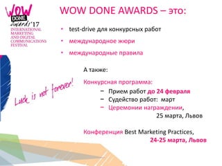 WOW DONE AWARDS – это:
• test-drive для конкурсных работ
• международное жюри
• международные правила
А также:
Конкурсная программа:
− Прием работ до 24 февраля
− Судейство работ: март
− Церемонии награждении,
25 марта, Львов
Конференция Best Marketing Practices,
24-25 марта, Львов
 