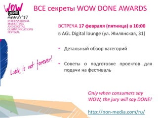 15
ВСЕ секреты WOW DONE AWARDS
Only when consumers say
WOW, the jury will say DONE!
http://non-media.com/ru/
ВСТРЕЧА 17 февраля (пятница) в 10:00
в AGL Digital lounge (ул. Жилянская, 31)
• Детальный обзор категорий
• Советы о подготовке проектов для
подачи на фестиваль
 