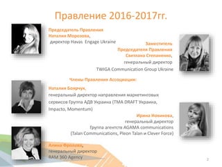 Правление 2016-2017гг.
Заместитель
Председателя Правления
Светлана Степаненко,
генеральный директор
TWIGA Communication Group Ukraine
Наталия Боярчук,
генеральный директор направления маркетинговых
сервисов Группа АДВ Украина (TMA DRAFT Украина,
Impacto, Momentum)
Ирина Новикова,
генеральный директор
Группа агентств AGAMA communications
(Talan Communications, Pleon Talan и Clever Force)
Алина Фролова,
генеральный директор
RAM 360 Agency
Члены Правления Ассоциации:
Председатель Правления
Наталия Морозова,
директор Havas Engage Ukraine
2
 