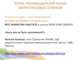 20
ОПРОС РЕКЛАМОДАТЕЛЕЙ РЫНКА
МАРКЕТИНГОВЫХ СЕРВИСОВ
Результаты опроса будут представлены
24 марта во Львове на конференции
BEST MARKETING PRACTICES в рамках WOW DONE AWARDS
«Быть или не быть креативным?»
Наталия Боярчук, член Правления МАМИ, CEO
маркетинговых сервисов коммуникационной группы "АДВ
Украина
http://non-media.com/ru/conference/bmpconference/
 