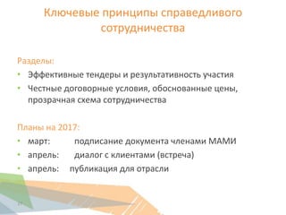 Ключевые принципы справедливого
сотрудничества
Разделы:
• Эффективные тендеры и результативность участия
• Честные договорные условия, обоснованные цены,
прозрачная схема сотрудничества
Планы на 2017:
• март: подписание документа членами МАМИ
• апрель: диалог с клиентами (встреча)
• апрель: публикация для отрасли
27
 