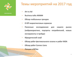 Темы мероприятий на 2017 год
• Art vs Ad
• Business-talks МАМИ
• Обзор глобальных трендов
• О KPI маркетинговых сервисов
• Полезные исследования для нашего рынка
(нейромаркетинг, портреты потребителей, новые
инструменты в трейде)
• Юридический клуб
• Обзор работ фестивального сезона и работ WDA
• Обзор работ Cannes Lions
• Лекции в ВУЗах
9
 