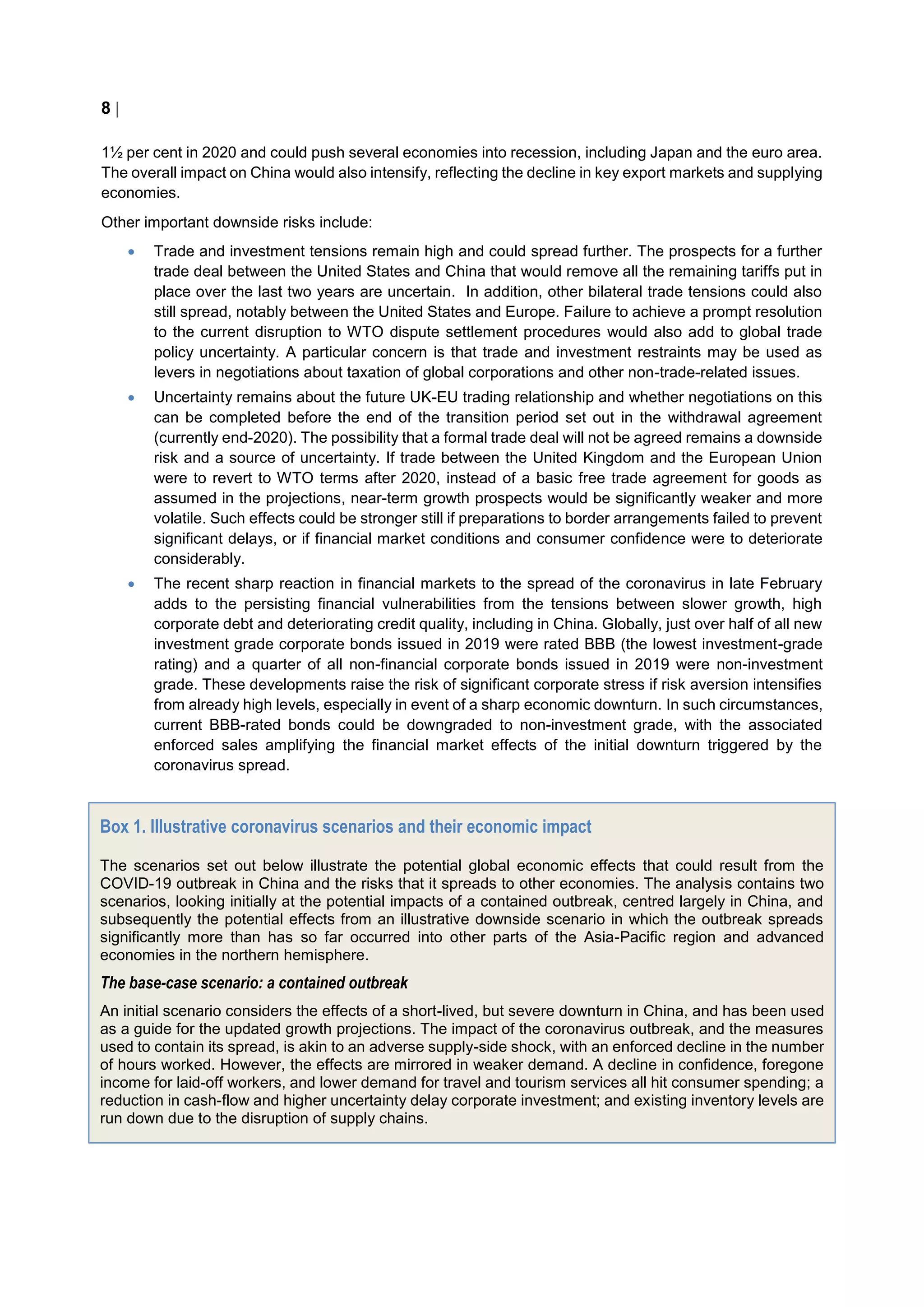 8 
1½ per cent in 2020 and could push several economies into recession, including Japan and the euro area.
The overall impact on China would also intensify, reflecting the decline in key export markets and supplying
economies.
Other important downside risks include:
 Trade and investment tensions remain high and could spread further. The prospects for a further
trade deal between the United States and China that would remove all the remaining tariffs put in
place over the last two years are uncertain. In addition, other bilateral trade tensions could also
still spread, notably between the United States and Europe. Failure to achieve a prompt resolution
to the current disruption to WTO dispute settlement procedures would also add to global trade
policy uncertainty. A particular concern is that trade and investment restraints may be used as
levers in negotiations about taxation of global corporations and other non-trade-related issues.
 Uncertainty remains about the future UK-EU trading relationship and whether negotiations on this
can be completed before the end of the transition period set out in the withdrawal agreement
(currently end-2020). The possibility that a formal trade deal will not be agreed remains a downside
risk and a source of uncertainty. If trade between the United Kingdom and the European Union
were to revert to WTO terms after 2020, instead of a basic free trade agreement for goods as
assumed in the projections, near-term growth prospects would be significantly weaker and more
volatile. Such effects could be stronger still if preparations to border arrangements failed to prevent
significant delays, or if financial market conditions and consumer confidence were to deteriorate
considerably.
 The recent sharp reaction in financial markets to the spread of the coronavirus in late February
adds to the persisting financial vulnerabilities from the tensions between slower growth, high
corporate debt and deteriorating credit quality, including in China. Globally, just over half of all new
investment grade corporate bonds issued in 2019 were rated BBB (the lowest investment-grade
rating) and a quarter of all non-financial corporate bonds issued in 2019 were non-investment
grade. These developments raise the risk of significant corporate stress if risk aversion intensifies
from already high levels, especially in event of a sharp economic downturn. In such circumstances,
current BBB-rated bonds could be downgraded to non-investment grade, with the associated
enforced sales amplifying the financial market effects of the initial downturn triggered by the
coronavirus spread.
Box 1. Illustrative coronavirus scenarios and their economic impact
The scenarios set out below illustrate the potential global economic effects that could result from the
COVID-19 outbreak in China and the risks that it spreads to other economies. The analysis contains two
scenarios, looking initially at the potential impacts of a contained outbreak, centred largely in China, and
subsequently the potential effects from an illustrative downside scenario in which the outbreak spreads
significantly more than has so far occurred into other parts of the Asia-Pacific region and advanced
economies in the northern hemisphere.
The base-case scenario: a contained outbreak
An initial scenario considers the effects of a short-lived, but severe downturn in China, and has been used
as a guide for the updated growth projections. The impact of the coronavirus outbreak, and the measures
used to contain its spread, is akin to an adverse supply-side shock, with an enforced decline in the number
of hours worked. However, the effects are mirrored in weaker demand. A decline in confidence, foregone
income for laid-off workers, and lower demand for travel and tourism services all hit consumer spending; a
reduction in cash-flow and higher uncertainty delay corporate investment; and existing inventory levels are
run down due to the disruption of supply chains.
 