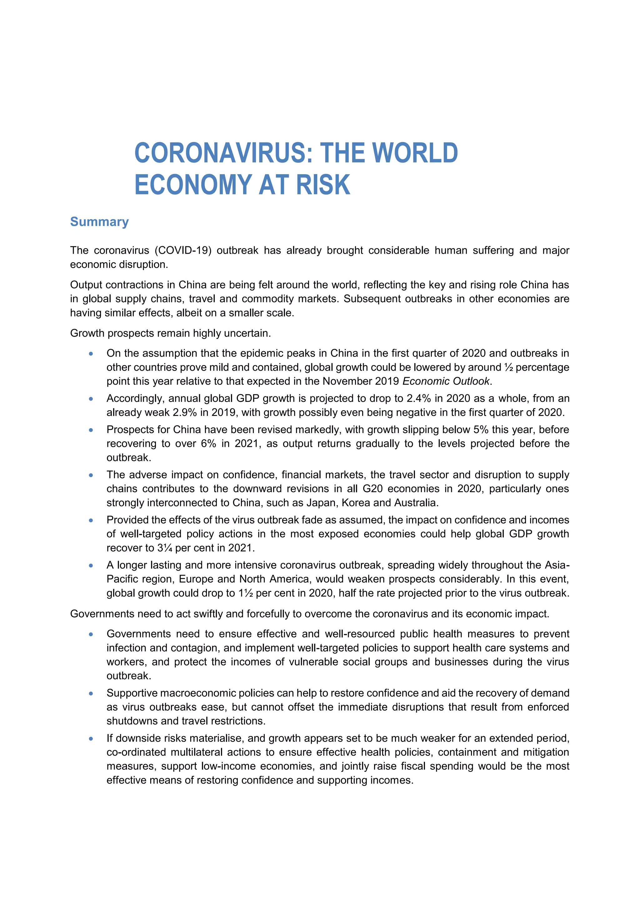 Summary
The coronavirus (COVID-19) outbreak has already brought considerable human suffering and major
economic disruption.
Output contractions in China are being felt around the world, reflecting the key and rising role China has
in global supply chains, travel and commodity markets. Subsequent outbreaks in other economies are
having similar effects, albeit on a smaller scale.
Growth prospects remain highly uncertain.
 On the assumption that the epidemic peaks in China in the first quarter of 2020 and outbreaks in
other countries prove mild and contained, global growth could be lowered by around ½ percentage
point this year relative to that expected in the November 2019 Economic Outlook.
 Accordingly, annual global GDP growth is projected to drop to 2.4% in 2020 as a whole, from an
already weak 2.9% in 2019, with growth possibly even being negative in the first quarter of 2020.
 Prospects for China have been revised markedly, with growth slipping below 5% this year, before
recovering to over 6% in 2021, as output returns gradually to the levels projected before the
outbreak.
 The adverse impact on confidence, financial markets, the travel sector and disruption to supply
chains contributes to the downward revisions in all G20 economies in 2020, particularly ones
strongly interconnected to China, such as Japan, Korea and Australia.
 Provided the effects of the virus outbreak fade as assumed, the impact on confidence and incomes
of well-targeted policy actions in the most exposed economies could help global GDP growth
recover to 3¼ per cent in 2021.
 A longer lasting and more intensive coronavirus outbreak, spreading widely throughout the Asia-
Pacific region, Europe and North America, would weaken prospects considerably. In this event,
global growth could drop to 1½ per cent in 2020, half the rate projected prior to the virus outbreak.
Governments need to act swiftly and forcefully to overcome the coronavirus and its economic impact.
 Governments need to ensure effective and well-resourced public health measures to prevent
infection and contagion, and implement well-targeted policies to support health care systems and
workers, and protect the incomes of vulnerable social groups and businesses during the virus
outbreak.
 Supportive macroeconomic policies can help to restore confidence and aid the recovery of demand
as virus outbreaks ease, but cannot offset the immediate disruptions that result from enforced
shutdowns and travel restrictions.
 If downside risks materialise, and growth appears set to be much weaker for an extended period,
co-ordinated multilateral actions to ensure effective health policies, containment and mitigation
measures, support low-income economies, and jointly raise fiscal spending would be the most
effective means of restoring confidence and supporting incomes.
CORONAVIRUS: THE WORLD
ECONOMY AT RISK
 