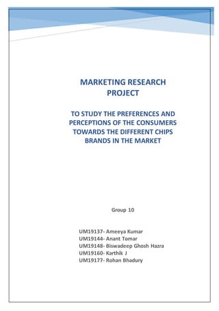 Group 10
UM19137- Ameeya Kumar
UM19144- Anant Tomar
UM19148- Biswadeep Ghosh Hazra
UM19160- Karthik J
UM19177- Rohan Bhadury
MARKETING RESEARCH
PROJECT
TO STUDY THE PREFERENCES AND
PERCEPTIONS OF THE CONSUMERS
TOWARDS THE DIFFERENT CHIPS
BRANDS IN THE MARKET
 