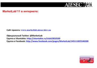  




       MarketLab’11 в интернете:




         Сайт	
  проекта: www.marketlab.aiesec.kiev.ua
         	
  
         Официальный	
  Twitter:	
  @MarketLab	
  
         Группа	
  в	
  Vkontakte:	
  http://vkontakte.ru/club13010160	
  
         Группа	
  в	
  Facebook:	
  http://www.facebook.com/pages/MarketLab/145111825546500	
  
	
  
	
  
	
  
 