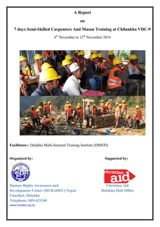 A Report
on
7 days Semi-Skilled Carpenters And Mason Training at Chilankha VDC-9
6th
November to 12th
November 2016
Facilitator:- Dolakha Multi-Sectoral Training Institute (DMSTI)
Organized by: Supported by:
Human Rights Awareness and Christian Aid
Development Center (HURADEC) Nepal Dolakha Hub Office
Charikot, Dolakha
Telephone: 049-421240
www.huradec.org.np
 