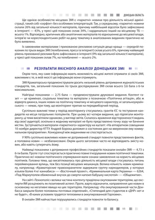 11
ДОНЕЦЬКА ОБЛАСТЬ
Ще однією особливістю місцевих ЗМІ є «паркетні» новини про діяльність міської адміні-
страції, такий собі «серфінг» без особливих інтерпретацій. Так, у середньому, «паркетні» новини
склали 26% від загальної кількості матеріалів, причому найбільший відсоток було зафіксовано
в інтернеті — 43%, у пресі цей показник склав 34%, і кардинально інший на місцевому ТБ —
всього 1%. Відповідно, критичних або аналітичних матеріалів по відношенню до місцевої влади,
інтерв’ю чи кореспондентських робіт на дану тематику в аналізованих виданнях практично не
було виявлено.
Із замовними матеріалами і прихованою рекламою ситуація дещо краща — середній по-
казник по трьох видах ЗМІ (телебачення, преса та інтернет) склав усього 6%, причому найвищий
рівень прихованої реклами було зафіксовано в інтернеті (9% від загальної кількості матеріалів),
у пресі цей показник склав 7%, на телебаченні — всього 2%.
РЕЗУЛЬТАТИ ЯКІСНОГО АНАЛІЗУ ДОНЕЦЬКИХ ЗМІ
Окрім того, яку саме інформацію мають можливість місцеві жителі отримати зі своїх ЗМІ,
важливим є те, в якій якості цю інформацію вони отримують.
ЗМІ Краматорська продемонстрували досить низький рівень дотримання журналістських
стандартів, так, загальний показник по трьох досліджуваних ЗМІ склав всього 3,6 бала з 6-ти
максимальних.
Найгірші показники — 2,75 бала — продемонстрували друковані видання. Контент га-
зет — це кримінал, соціальна тематика та матеріали з позначкою «Політична агітація», або ж
відверта джинса, інших новин на політичну тематику ні місцевого характеру, ні загальноукраїн-
ського — немає, при тому, що моніторинг припав на передвиборчий період.
Суспільно важливі теми у період моніторингу стосувались грантів ЄС та тестування кан-
дидатів на місця патрульних поліціянтів. При цьому всі чотири видання, що підлягали моніто-
рингу, ці теми висвітлили однаково, у вигляді звітів. Склалось враження відстороненості видань
від своєї аудиторії, оскільки в жодному матеріалі не було представлено точку зору чи бачення
містян. Зустрічаються матеріали «паркетного» характеру на кшталт: «На аппаратном совещании
10 ноября директор КТТУ Андрей Бороха доложил о состоянии дел на вверенном ему комму-
нальном предприятии». Конкуренції між виданнями не спостерігається.
У 90% суспільно важливих новин не дотриманий стандарт повноти представлених фактів,
а половина новин — незбалансовані. Окрім цього заголовки часто не відповідають змісту но-
вин, або навіть суперечать йому.
Найвищі показники з дотримання професійних стандартів показали онлайн-ЗМІ — 4,73 з
6-ти балів. Проте і тут спостерігається практично повне ігнорування новин політичної тематики.
Практично всі новини політичного спрямування мали ознаки замовлення на користь місцевих
політиків. Головна тема, що висвітлювалась про діяльність місцевої влади стосувалась питань
перейменування вулиць, теж без позиції місцевих мешканців. Велика кількість новин криміна-
лу, наприклад: «Краматорские правоохранители задержали группу наркодилеров, у которых
изъяли более 4 кг каннабиса» — «Восточный проект», «Криминальная карта Украины» — 6264,
«Под Мариуполем обиженный внучок до смерти напоил бабушку кислотой» — «Общежитие».
На сайті «Технополіс» велика частина контенту приділена окупованим територіям, що екс-
перти ІМІ розцінюють як позитивний аспект. Проте, варто відзначити, направлення цих новин в
основному на негативні явища на цих територіях. Наприклад: «На оккупированной части Дон-
басса закрыли более половины почтовых отделений», «Стипендий для студентов в «ДНР» нет и
не будет», «В каких условиях трудятся тепловики в оккупированной Горловке».
В онлайн-ЗМІ найчастіше порушувались стандарти повноти та балансу.
 