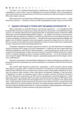 12
3,43 бала з 6-ти отримало Краматорське телебачення. Більшість новин мали соціальне
спрямування, в яких знову ж таки не відображалась позиція громадян. Теми загальноукраїн-
ського рівня практично не висвітлюються. Політична тематика теж практично відсутня. Близько
90% новин подані неповно.
Варто відзначити, що Краматорські ЗМІ виявились не готовими до нового статусу — медіа
обласного значення — оскільки і за якістю ці ЗМІ не відповідають цьому статусу і за контентом.
ОЦІНКА СИТУАЦІЇ З ТОЧКИ ЗОРУ МІСЦЕВИХ ЖУРНАЛІСТІВ
Один із факторів, на який ІМІ жалілися самі місцеві журналісти — це непрофесіоналізм
місцевих ЗМІ, пов’язаний, наприклад, із бажанням власника зекономити на кваліфікованих жур-
налістах. За словами маріупольської представниці ІМІ, на маріупольському телебаченні (МТБ)
майже весь штат репортерів інформаційного відділу — це студенти, які тільки-но закінчили міс-
цевий ВУЗ, або ще навчаються, подібна ж ситуація спостерігається в інших ЗМІ регіону. До того
ж, мало хто відвідує спеціалізовані тренінги — неозброєним оком видно проблему підбору тем,
майже ніхто не робить журналістських розслідувань, журналісти намагаються не чіпати кон-
фліктні ситуації, як заскладні для аналізу. Журналісти також не готові сперечатися з редактором
за теми та протистояти визначеній редакційній лінії.
Попереднє опитування місцевих журналістів свідчить, що самі журналісти не довіряють
контенту місцевих ЗМІ та дуже часто його перевіряють, і ставляться до нього дуже критично.
Найбільше довіряють cайту 0629.uа. Причина довіри — незалежний власник, який не має своїх
інтересів на місцевому рівні, на фоні тотальної залежності місцевих ЗМІ від «регіоналів», опера-
тивність. На думку журналістів, одна з основних проблем регіону — це те, що власником біль-
шості місцевих медій є ТОВ «Метінвест холдинг», відповідно редакційна політика медій є залеж-
ною і уніфікованою.
Журналісти відчувають постійний брак інформації, їм самим незрозуміло, якою буде в по-
дальшому доля міста, відповідно їхні читачі не розуміють, як впливають події АТО на життя міста
та містян.
Про місцеві події журналісти дізнаються, традиційно, з сайтів місцевих органів влади,
прес-релізів, із сусідніх сайтів і особистих контактів. Спостерігається значне звуження фокусу
медій. Місцеві ЗМІ практично не пишуть про соціальні теми, історії людей, побутові речі, куль-
туру, їжу, розваги тощо, натомість теми стали досить мілітарними. Парадокс у тому, що місце-
ві журналісти не їздять на передову взагалі, тобто не можуть описати об’єктивно ситуацію у
зоні АТО. Журналісти скаржаться, що ЗМІ в регіоні продовжують монополізовуватися і скоро
буде важко найти на ринку два ЗМІ, які належать різним власникам. Водночас ЗМІ одного влас-
ника створюють хибне уявлення багатопрофільності, але пишуть під одним і тим самим кутом
зору.  Серед проблем, місцеві журналісти зазначили також маленькі штати, цензуру власників,
низьку зарплатню та тотальну джинсу. Зрештою, за словами місцевих журналістів, однією з най-
більших проблем ЗМІ Донецької області є суцільна недовіра в медіасередовищі, неможливість
перевірки інформації і тотальна залежність від одного власника.
 