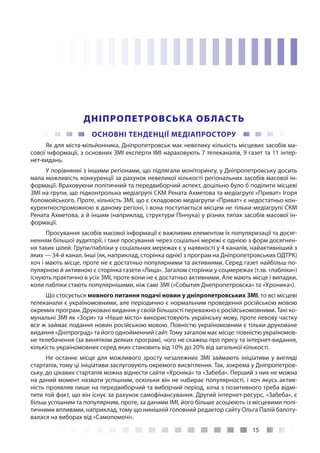 15
ДНІПРОПЕТРОВСЬКА ОБЛАСТЬ
ОСНОВНІ ТЕНДЕНЦІЇ МЕДІАПРОСТОРУ
Як для міста-мільйонника, Дніпропетровськ має невелику кількість місцевих засобів ма-
сової інформації, з основних ЗМІ експерти ІМІ нараховують 7 телеканалів, 9 газет та 11 інтер-
нет-видань.
У порівнянні з іншими регіонами, що підлягали моніторингу, у Дніпропетровську досить
мала можливість конкуренції за рахунок невеликої кількості регіональних засобів масової ін-
формації. Враховуючи політичний та передвиборчий аспект, доцільно було б поділити місцеві
ЗМІ на групи, що підконтрольна медіагрупі СКМ Рената Ахметова та медіагрупі «Приват» Ігоря
Коломойського. Проте, кількість ЗМІ, що є складовою медіагрупи «Приват» є недостатньо кон-
курентноспроможною в даному регіоні, і вона поступається місцем не тільки медіагрупі СКМ
Рената Ахметова, а й іншим (наприклад, структури Пінчука) у різних типах засобів масової ін-
формації.
Просування засобів масової інформації є важливим елементом їх популяризації та досяг-
ненням більшої аудиторії, і таке просування через соціальні мережі є однією з форм досягнен-
ня таких цілей. Групи/пабліки у соціальних мережах є у наявності у 4 каналів, найактивніший з
яких — 34-й канал. Інші (як, наприклад, сторінка однієї з програм на Дніпропетровських ОДТРК)
хоч і мають місце, проте не є достатньо популярними та активними. Серед газет найбільш по-
пулярною й активною є сторінка газети «Лица». Загалом сторінки у соцмережах (т.зв. «пабліки»)
існують практично в усіх ЗМІ, проте вони не є достатньо активними. Але мають місце і випадки,
коли пабліки стають популярнішими, ніж самі ЗМІ («События Днепропетровска» та «Хроника»).
Що стосується мовного питання подачі новин у дніпропетровських ЗМІ, то всі місцеві
телеканали є україномовними, але періодично є нормальним проведення російською мовою
окремих програм. Друковані видання у своїй більшості переважно є російськомовними. Такі ко-
мунальні ЗМІ як «Зоря» та «Наше місто» використовують українську мову, проте левову частку
все ж займає подання новин російською мовою. Повністю україномовним є тільки друковане
видання «Дніпроград» та його однойменний сайт. Тому загалом має місце: повністю україномов-
не телебачення (за винятком деяких програм), чого не скажеш про пресу та інтернет-видання,
кількість україномовних серед яких становить від 10% до 20% від загальної кількості.
Не останнє місце для можливого зросту незалежних ЗМІ займають ініціативи у вигляді
стартапів, тому ці ініціативи заслуговують окремого висвітлення. Так, зокрема у Дніпропетров-
ську, до цікавих стартапів можна віднести сайти «Хроніка» та «Забеба». Перший з них не можна
на даний момент назвати успішним, оскільки він не набирає популярності, і хоч якусь актив-
ність проявляв лише на передвиборчий та виборчий період, хоча з позитивного треба відмі-
тити той факт, що він існує за рахунок самофінансування. Другий інтернет-ресурс, «Забеба», є
більш успішним та популярним, проте, за даними ІМІ, його більше асоціюють із місцевими полі-
тичними впливами, наприклад, тому що нинішній головний редактор сайту Ольга Палій балоту-
валася на виборах від «Самопомочі».
 
