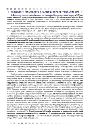 16
РЕЗУЛЬТАТИ КІЛЬКІСНОГО АНАЛІЗУ ДНІПРОПЕТРОВСЬКИХ ЗМІ
У Дніпропетровську прослідковується посередній показник висвітлення у ЗМІ сус-
пільно важливої тематики загальнодержавного рівня — 8% від загальної кількості ма-
теріалів. Зокрема, кількість таких матеріалів склала 13% та 12% у друкованих та інтернет-ви-
даннях відповідно, а на місцевому телебаченні — не зафіксовано жодного такого матеріалу
протягом періоду моніторингу.
Майже половина з усіх матеріалів місцевих ЗМІ присвячена місцевій суспільно важливій
тематиці (46%), при чому, найбільша кількість такої інформації висвітлена на телебаченні —
75%, а у друкованих та інтернет-ЗМІ — 35% та 27% відповідно.
Враховуючи події, що мають місце на тимчасово окупованих територіях у зоні проведення
антитерористичної операції, актуальним є висвітлення цих подій, особливо у засобах масової
інформації обласного центру, що знаходиться у безпосередній близькості до місця таких подій.
У дніпропетровських ЗМІ найбільший відсотковий показник кількості матеріалів присвя-
чених темі АТО серед досліджуваних міст — 7%. Найбільш згадуваною ця тема є на телеба-
ченні — 8%, а в пресі та мережі Інтернет — 6% та 7% відповідно. Варто зазначити, що загальний
рівень підняття цієї тематики у пресі є надзвичайно малим, і тільки видання «Вісті Придніпро-
в›я», яке є найбільш масовим у Дніпропетровську, має незвично високий відсоток матеріалів
про АТО з усієї кількості матеріалів (16%).
З тієї ж причини, через яку є актуальною тематика АТО, не менш актуальним є питання ви-
світлення теми тимчасово переміщених осіб (як із території Донецької та Луганської областей,
так і з території Автономної Республіки Крим). За Дніпропетровськом закріплюється найниж-
чий показник висвітлення тем про тимчасово переміщених осіб, який складає 1%. В пресі та на
телебаченні ця тема піднімається відповідно у 1% та 2% усіх матеріалів, а в інтернет-виданнях
тема тимчасово переміщених осіб згадувалася найменше (тільки в одному (з чотирьох) дослі-
джуваному інтернет-виданні gorod.dp.ua зафіксована наявність у 1% матеріалів на дану тему, в
усіх інших — 0%). Також тема тимчасово переміщених осіб жодного разу не згадувалася на 34-
му каналі та у половині досліджуваних друкованих видань («Днепр Вечерний» та «Горожанин»).
Однією з найголовніших «хвороб» українських ЗМІ є публікація матеріалів з ознаками за-
мовлення без маркування, або без належного маркування відповідно до вимог рекламного за-
конодавства, або ж як мінімум маркування, що може бути зрозумілим аудиторії споживачів ін-
формації. Не стали виключенням і дніпропетровські ЗМІ, особливо у перевиборчий період. Так,
у друкованих виданнях кількість матеріалів з ознаками замовлення склала 22% від усіх
матеріалів. Серед преси найбільшу кількість матеріалів з ознаками замовлення зафіксували у
виданні «Днепр Вечерний», де кількість таких матеріалів складає третину від загальної кількості
(33%). Відносно менший показник кількості матеріалів з ознаками замовлення на телебачен-
ні — 17%, проте треба мати на увазі, що два телеканали, які підлягали моніторингу, показали
абсолютно діаметрально протилежні показники. Так, на 11-му каналі зафіксовано 3% мате-
ріалів з ознаками замовлення, коли на 34-му каналі цей показник складає аж 30% від
загальної кількості матеріалів. Нагадаємо, що 34-й канал є одним із найбільш рейтингових
відповідно до даних частки аудиторії, оприлюднених на сайті самого телеканалу. На третину те-
леканал є муніципальним, а на інші дві третини — ПАТ «Телевізійна служба Дніпропетровська»,
що входить у «Регіональну Медіа Групу» медіахолдингу «Медіа Група Україна», очолювану Єв-
геном Лященко, що входить до структури СКМ Ріната Ахметова. У середньому найбільшу кіль-
кість матеріалів з ознаками замовлення було помічено в інтернет-виданнях, де кількість таких
матеріалів становить 23%. Серед інтернет-ЗМІ треба виокремити ресурс dnepr.info, який
виділився значно меншою кількістю джинси (у 2-3 рази менше), ніж у інших досліджува-
них виданнях у мережі Інтернет —там кількість таких матеріалів склала 10% на противагу від
23% до 29% у інших інтернет-виданнях.
 