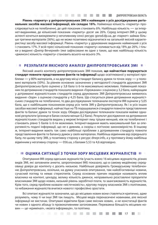 17
ДНІПРОПЕТРОВСЬКА ОБЛАСТЬ
Рівень «паркету» у дніпропетровських ЗМІ є найвищим з усіх досліджуваних регіо-
нальних засобів масової інформації, він складає 16%. Найменша кількість «паркету» про-
слідковується на телебаченні, де цей показник становить 6%. Найбільша кількість — за інтер-
нет-виданнями, де кількісний показник «паркету» досяг аж 26%. Серед інтернет-ЗМІ у цьому
аспекті хочеться виокремити у негативному сенсі ресурс gorod.dp.ua, де «паркет» займає біль-
ше третини матеріалів (36%), що не може позитивно відзначитися на загальній якісній характе-
ристиці засобу масової інформації. Рівень «паркету» у друкованих виданнях найменший з усіх
і становить 17%. У всій пресі кількісний показник «паркету» коливається від 18% до 26%, і тіль-
ки у виданні «Днепр Вечерний» (яке зафіксоване як одне з таких, що має найбільшу кількість
«джинси») кількість «паркету» становить всього-на-всього 3%.
РЕЗУЛЬТАТИ ЯКІСНОГО АНАЛІЗУ ДНІПРОПЕТРОВСЬКИХ ЗМІ
Якісний аналіз контенту дніпропетровських ЗМІ показав, що найчастіше порушується
стандарт повноти представлення фактів та інформації щодо освітлюваної у матеріалі про-
блеми — у 80% матеріалів, а на другому місці стандарт балансу думок та точок зору — у поло-
вині матеріалів (50%). За рівнем основних зазначених у методології стандартів друковані ЗМІ
Дніпропетровська було оцінено у 3,8 бала із 6-ти максимально можливих. Найменший показ-
ник по дотриманню стандартів показало видання «Горожанин» з оцінкою у 3,2 бала, найкращим
у дотриманні журналістських стандартів серед друкованих ЗМІ Дніпропетровська виявилось
видання «Зоря» з оцінкою стандартів у 4,25 бала. Що стосується рівня дотримання журналіст-
ських стандартів на телебаченні, то два досліджуваних телеканали експерти ІМІ оцінили у 5,05
бала, що є найбільшим показником серед усіх типів ЗМІ у Дніпропетровську. Як і в усіх інших
засобах масової інформації, найчастіше на ТБ порушувалися стандарти повноти представлення
фактів та баланс думок та точок зору. Обидва досліджувані телеканали показали майже одна-
кові результати (різниця в балах склала менше 0,2 бала). Результат дослідження на дотримання
журналістських стандартів видань у мережі Інтернет лиш трішки менший, ніж на телебаченні і
становить рівно 5 балів із 6-ти можливих. Інтернет-видання мають максимальний бал за опе-
ративність подачі інформації, що не є дивним, а скоріш є логічною закономірністю. В іншому
ж, інтернет-видання мають так само найбільші проблеми з дотриманням стандарту повноти
представлення фактів та балансу думок у своїх матеріалах. Найбільш відмінним від середнього
балу, по цьому типу ЗМІ, у позитивну сторону є ресурс dnepr.info, а у противагу йому найбільш
відмінним у негативну сторону — 056.ua, з балами 5,53 та 4,6 відповідно.
ОЦІНКА СИТУАЦІЇ З ТОЧКИ ЗОРУ МІСЦЕВИХ ЖУРНАЛІСТІВ
Опитування ІМІ серед одеських журналістів (участь взяло 16 місцевих журналістів, різних
видів ЗМІ, які заповнили анкети, запропоновані ІМІ) показало, що в самому медійному серед-
овищі довіра до контенту є досить низькою. Найбільше довіряють Громадському телебачен-
ню Дніпропетровська, оскільки, на думку учасників опитування, там найоб’єктивніші новини,
сучасний погляд та немає стереотипів. Серед основних причин недовіри називають вплив
власника на контент, цензуру, велику кількість джинси, неправильно розставлені пріоритети
власниками ЗМІ щодо новин, низький рівень заробітної плати, та заангажованість журналістів.
Крім того, серед проблем назвали «містечковість», кругову поруку власників ЗМІ з політиками,
та небажання журналістів вчитися нового і професійно зростати.
Всі опитані журналісти зазначили, що до місцевих новин вони ставляться критично, адже
розуміють, чому ті чи інші ЗМІ так пишуть.  Місцеві медіа перенасичені новинами, але якісної
інформації не вистачає. Опитувані відмітили брак саме якісних новин,  а не констатації фактів
чи новин з одного абзацу із провокативними заголовками. Переважна більшість місцевих но-
вин — це «кримінал», «жовта інформація», та політика.
 
