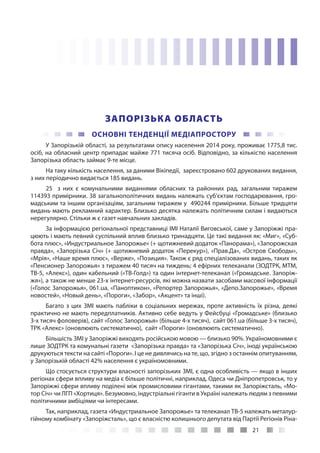 21
ЗАПОРІЗЬКА ОБЛАСТЬ
ОСНОВНІ ТЕНДЕНЦІЇ МЕДІАПРОСТОРУ
У Запорізькій області, за результатами опису населення 2014 року, проживає 1775,8 тис.
осіб, на обласний центр припадає майже 771 тисяча осіб. Відповідно, за кількістю населення
Запорізька область займає 9-те місце.
На таку кількість населення, за даними Вікіпедії, зареєстровано 602 друкованих видання,
з них періодично видається 185 видань.
25 з них є комунальними виданнями обласних та районних рад, загальним тиражем
114393 примірники. 38 загальнополітичних видань належать суб’єктам господарювання, гро-
мадським та іншим організаціям, загальним тиражем у 490244 примірники. Більше тридцяти
видань мають рекламний характер. Близько десятка належать політичним силам і видаються
нерегулярно. Стільки ж є газет навчальних закладів.
За інформацією регіональної представниці ІМІ Наталії Виговської, саме у Запоріжжі пра-
цюють і мають певний суспільний вплив близько тринадцяти. Це такі видання як: «Миг», «Суб-
бота плюс», «Индустриальное Запорожье» (+ щотижневий додаток «Панорама»), «Запорожская
правда», «Запорізька Січ» (+ щотижневий додаток «Перекур»), «Прав.Да», «Остров Свободы»,
«Мрія», «Наше время плюс», «Верже», «Позиция». Також є ряд спеціалізованих видань, таких як
«Пенсионер Запорожья» з тиражем 40 тисяч на тиждень; 4 ефірних телеканали (ЗОДТРК, МТМ,
ТВ-5, «Алекс»), один кабельний («ТВ-Голд») та один інтернет-телеканал («Громадське. Запоріж-
жя»), а також не менше 23-х інтернет-ресурсів, які можна назвати засобами масової інформації
(«Голос Запорожья», 061.ua, «Паноптикон», «Репортер Запорожья», «Депо.Запорожье», «Время
новостей», «Новый день», «Пороги», «Забор», «Акцент» та інші).
Багато з цих ЗМІ мають пабліки в соціальних мережах, проте активність їх різна, деякі
практично не мають передплатників. Активно себе ведуть у Фейсбуці «Громадське» (близько
3-х тисяч фоловерів), сайт «Голос Запорожья» (більше 4-х тисяч), сайт 061.ua (більше 3-х тисяч),
ТРК «Алекс» (оновлюють систематично), сайт «Пороги» (оновлюють систематично).
Більшість ЗМІ у Запоріжжі виходять російською мовою — близько 90%. Україномовними є
лише ЗОДТРК та комунальні газети «Запорізька правда» та «Запорізька Січ», іноді українською
друкуються тексти на сайті «Пороги». І це не дивлячись на те, що, згідно з останнім опитуванням,
у Запорізькій області 42% населення є україномовними.
Що стосується структури власності запорізьких ЗМІ, є одна особливість — якщо в інших
регіонах сфери впливу на медіа є більше політичні, наприклад, Одеса чи Дніпропетровськ, то у
Запоріжжі сфери впливу поділені між промисловими гігантами, такими як Запоріжсталь, «Мо-
тор Січ» чи ЛГП «Хортиця». Безумовно, індустріальні гіганти в Україні належать людям з певними
політичними амбіціями чи інтересами.
Так, наприклад, газета «Индустриальное Запорожье» та телеканал ТВ-5 належать металур-
гійному комбінату «Запоріжсталь», що є власністю колишнього депутата від Партії Регіонів Ріна-
 