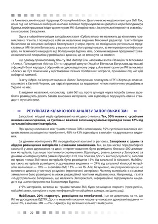 22
та Ахметова, який наразі підтримує Опозиційний блок. Це впливає на медіаконтент цих ЗМІ. Так,
вони під час останньої виборчої кампанії активно підтримували кандидата в мери Володимира
Буряка, який працював імідж-директором МК «Запоріжсталь», і в результаті переміг та став місь-
ким головою Запоріжжя.
Одна з найрейтинговіших запорізьких газет «Субота плюс» не належить до кіл впливу про-
мислових гігантів, і позиціонує себе як незалежне видання. Головний редактор газети Богдан
Василенко на місцевих виборах балотувався у мери, проте, як повідомила регіональна пред-
ставниця ІМІ Наталія Виговська, у вузьких колах його розцінювали, за неперевіреною інформа-
цією, як технічного кандидата від Володимира Буряка. Але, оскільки видання продемонструва-
ло виключний плюралізм у розміщенні джинси, це не вплинуло на контент.
Ще одному промисловому гіганту ПАТ «Мотор Січ» належать газета «Позиція» та телеканал
«Алекс». Президентом «Мотор Січ» є народний депутат України В’ячеслав Богуслаєв, що наразі
у фракції «Воля народу», і обраний по одномандатному округу. Але моніторингом ІМІ телеканал
«Алекс» не був помічений у відстоюванні певних політичних інтересів, принаймні під час цієї
виборчої кампанії.
Газету «Мрія» та інтернет-видання «Голос Запорожья» повязують з ГРП «Хортиця» власни-
ком якого є Евгеній Черняк, що наразі проживає за кордоном і чітких політичних уподобань в
Україні не має.
Є видання незалежні, наприклад, сайт 061.ua, проте ці медіа через потребу самим заро-
бляти розміщують досить багато замовних матеріалів, чим відповідно порушують етичні стан-
дарти журналістики.
РЕЗУЛЬТАТИ КІЛЬКІСНОГО АНАЛІЗУ ЗАПОРІЗЬКИХ ЗМІ
Запорізькі місцеві медіа орієнтовані на місцевого читача. Так, 50% новин є суспільно
важливими місцевими, на суспільно важливі загальноукраїнські припадає лише 12% від
загальної кількості матеріалів.
При цьому коливання між трьома типами ЗМІ є незначними, 59% суспільно важливих міс-
цевих новин розміщені на телебаченні, 48% та 43% відповідно в онлайн- та друкованих видан-
нях.
За даними моніторингу ІМІ передвиборчої кампанії у регіонах, Запоріжжя є одним із
лідерів розміщення матеріалів з ознаками замовлення. Так, за два місяці передвиборчої
кампанії у двох друкованих та двох інтернет-виданнях було розміщено близько 500 джинсо-
вих матеріалів, і це лише політичного спрямування. Відповідно, рівень джинси у Запоріжжі, за
даними моніторингу ІМІ в рамках проекту UCBI, теж показав досить високі результати, загалом
по трьом типам ЗМІ таких матеріалів було розміщено 15% від загальної їх кількості. Найбіль-
ше таких матеріалів розміщено у друкованих виданнях — 24% від загальної кількості матері-
алів, найменше — 10% — в онлайн-ЗМІ, 11% — на ТБ. Але, безумовно, ми розуміємо що це не
виключно джинса у чистому розумінні (проплачені матеріали). Частину матеріалів з ознаками
замовлення було розміщено в межах редакційної політики медіавласника. Наприклад, газета
«Индустриальное Запорожье», що належить Запоріжсталі, інформаційно підтримувала канди-
дата від цього підприємства Володимира Буряка.
У 9% матеріалів, загалом за трьома типами ЗМІ, було розміщено «паркет» (прес-релізи,
офіційні заяви, матеріали з прес-конференцій чи офіційних заходів, засідань рад).
Найбільше, 20% «паркету», розміщено на телебаченні, і це не дивлячись на те, що
ІМІ не досліджував ОДТРК. Досить низький показник «паркету» показали друковані видання —
лише 2%, в онлайн-ЗМІ — 6% «паркету» від загальної кількості матеріалів.
 